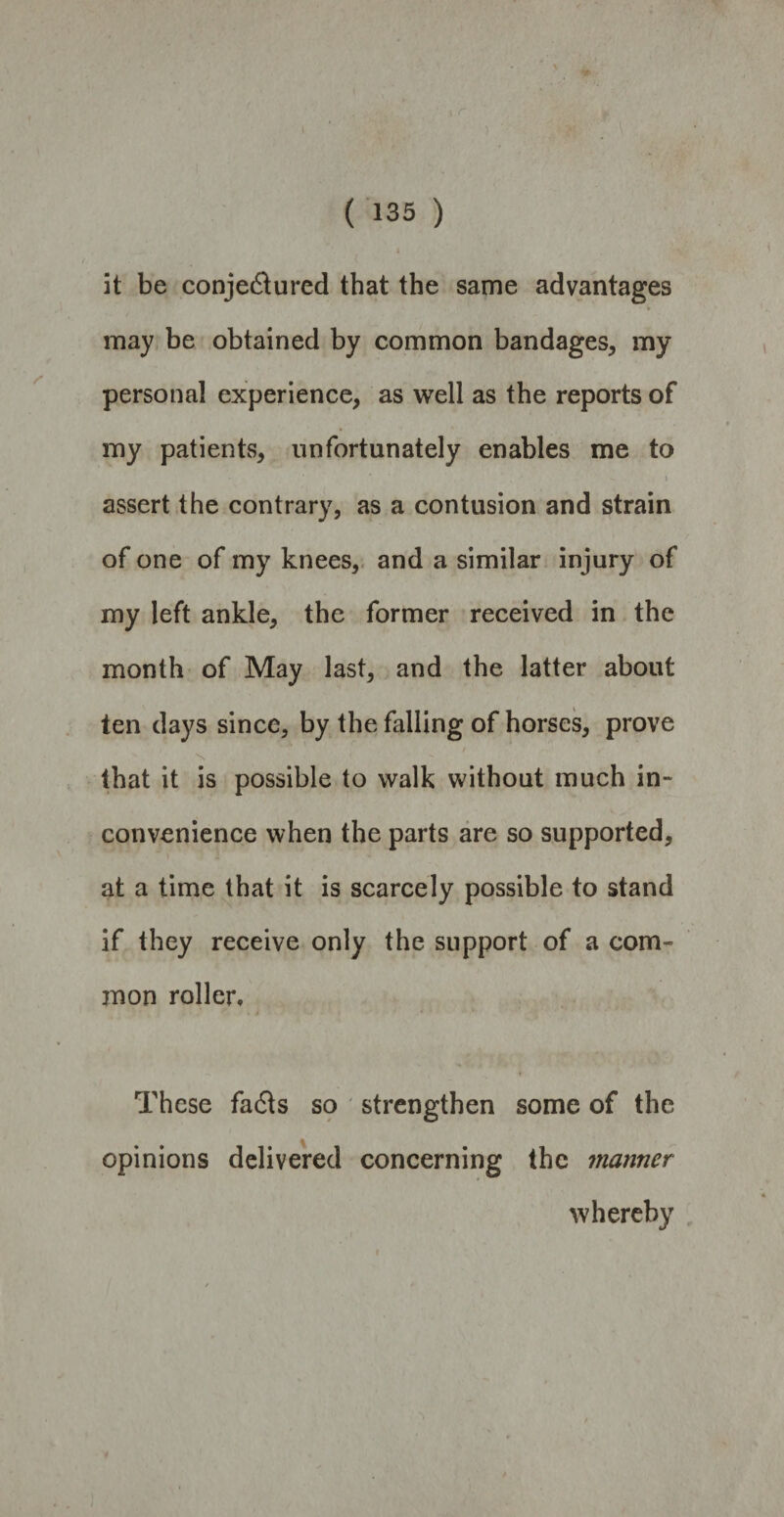 it be conjectured that the same advantages may be obtained by common bandages, my personal experience, as well as the reports of my patients, unfortunately enables me to • * * ■ - - i assert the contrary, as a contusion and strain of one of my knees, and a similar injury of my left ankle, the former received in the month of May last, and the latter about ten days since, by the falling of horses, prove / N that it is possible to walk without much in¬ convenience when the parts are so supported, at a time that it is scarcely possible to stand if they receive only the support of a com¬ mon roller. These fails so strengthen some of the opinions delivered concerning the manner whereby