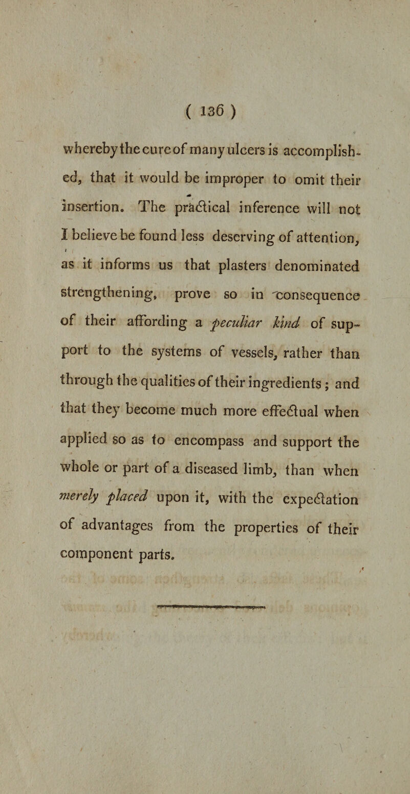 ( 13 6 ) wherebythecureof many ulcers is accomplish¬ ed, that it would be improper to omit their insertion. The pr&Ctical inference will not I believe be found less deserving of attention, i as it informs us that plasters denominated strengthening, prove so in consequence of their affording a peculiar kind of sup¬ port to the systems of vessels, rather than through the qualities of their ingredients ; and that they become much more effectual when applied so as to encompass and support the whole or part of a diseased limb, than when merely placed upon it, with the expectation of advantages from the properties of their component parts.