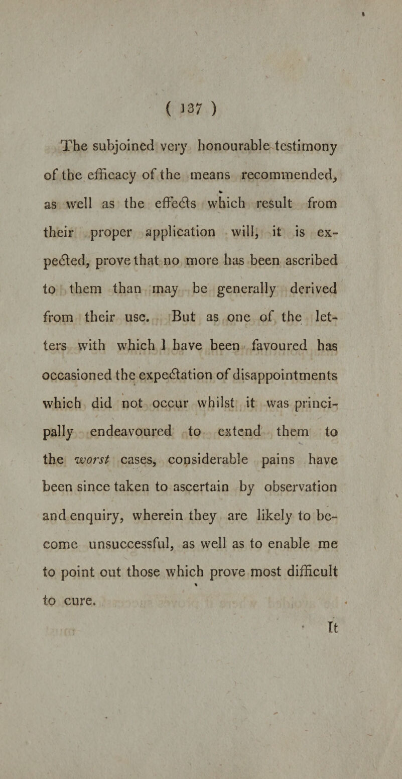 * ( 337 ) The subjoined very honourable testimony of the efficacy of the means recommended, * as well as the effects which result from their proper application will, it is ex¬ pected, prove that no more has been ascribed to them than may be generally derived from their use. But as one of the let¬ ters with which I have been favoured has occasioned the expectation of disappointments * which did not occur whilst it was princi¬ pally endeavoured to extend them to the worst cases, considerable pains have been since taken to ascertain by observation and enquiry, wherein they are likely to be¬ come unsuccessful, as well as to enable me to point out those which prove most difficult % to cure. It