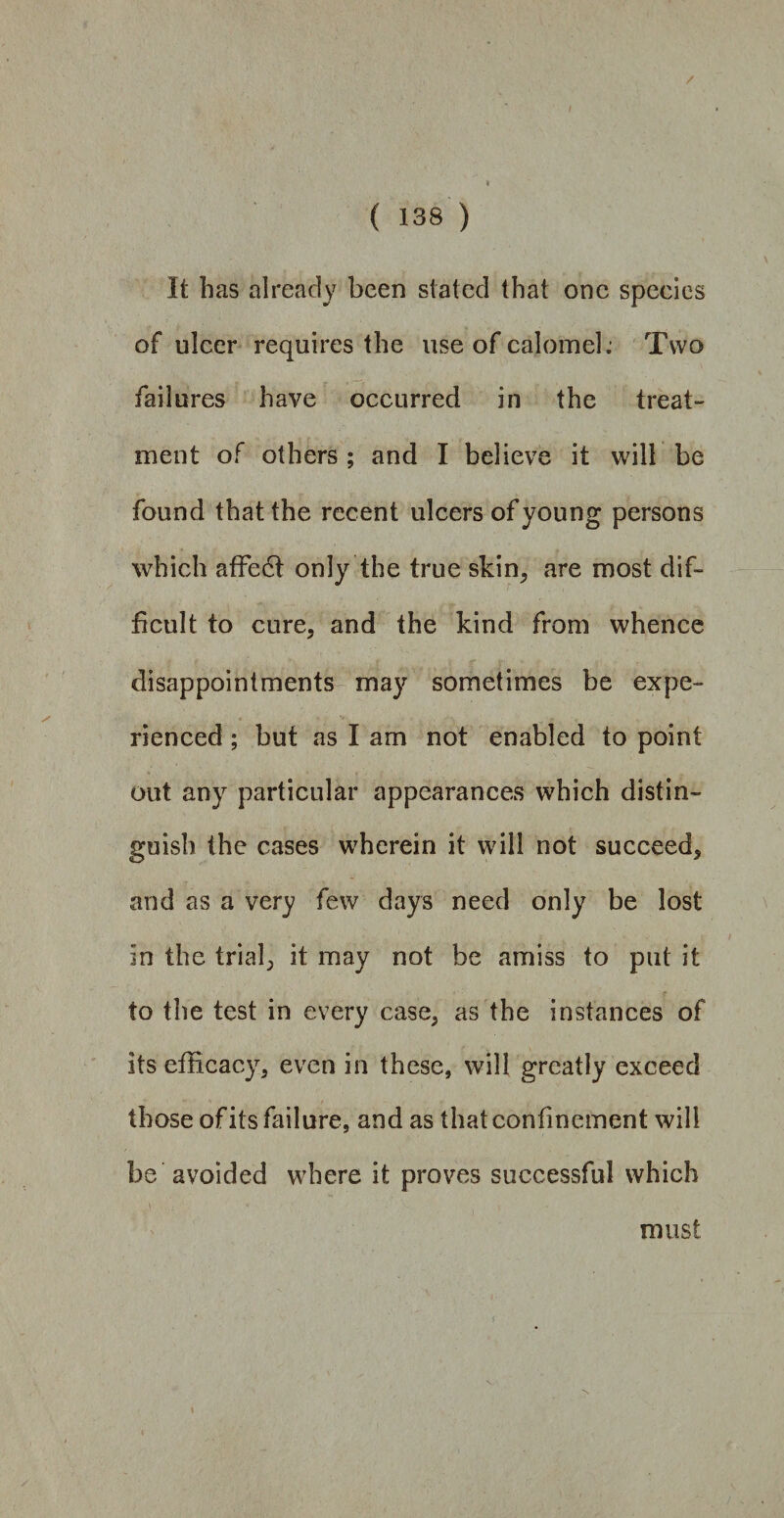 It has already been stated that one species of ulcer requires the use of calomel: Two failures have occurred in the treat¬ ment of others ; and I believe it will be found that the recent ulcers of young persons which affedi only the true skin, are most dif¬ ficult to cure, and the kind from whence disappointments may sometimes be expe¬ rienced ; but as I am not enabled to point out any particular appearances which distin¬ guish the cases wherein it will not succeed, and as a very few days need only be lost in the trial, it may not be amiss to put it to the test in every case, as the instances of its efficacy, even in these, will greatly exceed those of its failure, and as that confinement will be avoided where it proves successful which must
