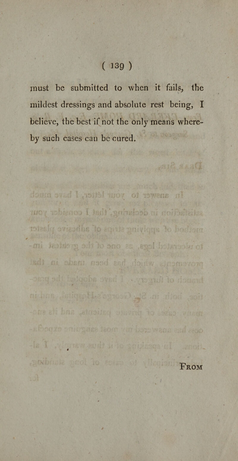 / ( 139 ) * must be submitted to when it fails, the r mildest dressings and absolute rest being, I believe, the best if not the only means where- by such cases can be cured. A {000X8 4 A From 4 f