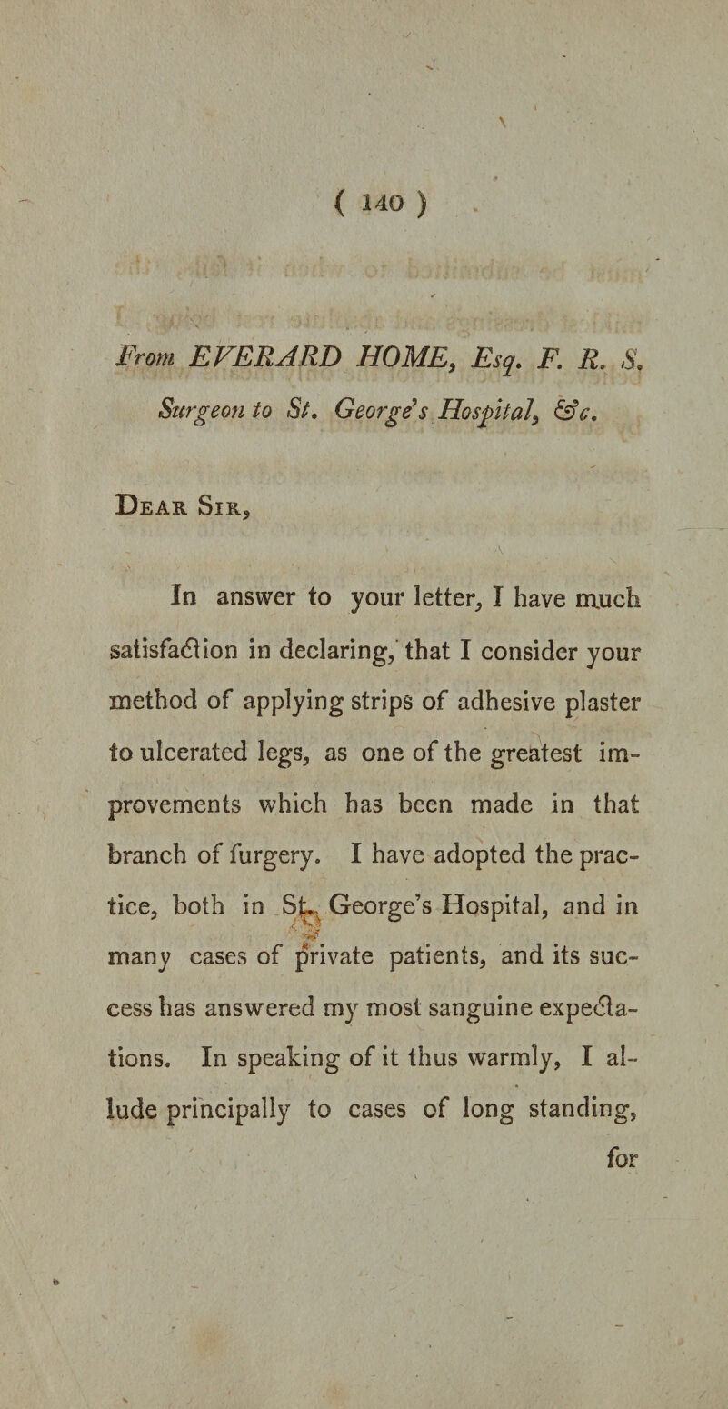 From EFERJRD HOME, Esq. F. R. S. Surgeon to St. George’s Hospital, &c. Dear Sir, In answer to your letter, I have much satisfaction in declaring, that I consider your method of applying strips of adhesive plaster to ulcerated legs, as one of the greatest im¬ provements which has been made in that branch of furgery. I have adopted the prac¬ tice, both in Sh. George’s Hospital, and in many cases of private patients, and its suc¬ cess has answered my most sanguine expecta¬ tions. In speaking of it thus warmly, I al¬ lude principally to cases of long standing, for