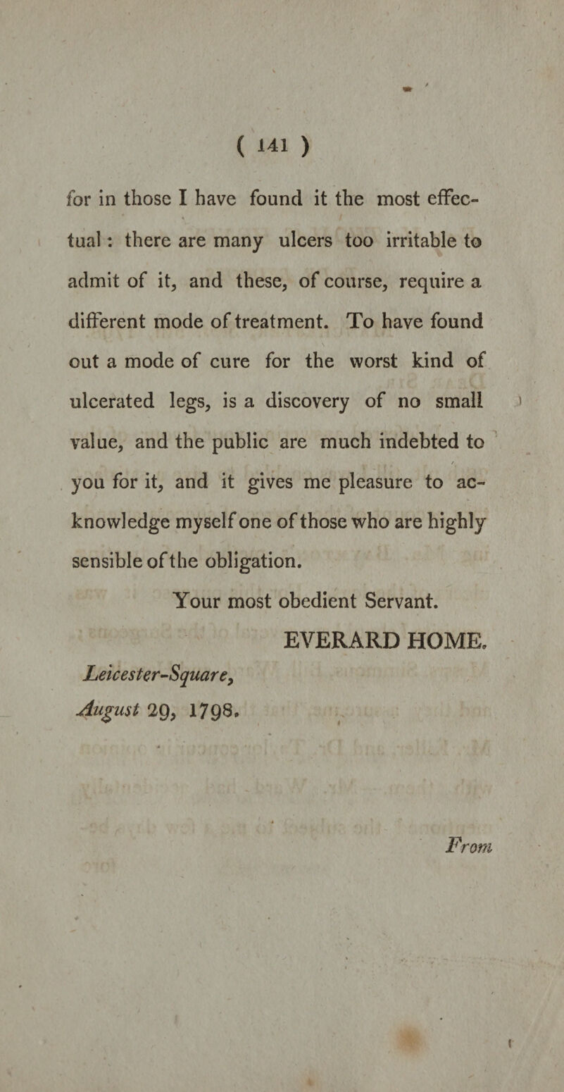 for in those I have found it the most effec¬ tual : there are many ulcers too irritable to admit of it, and these, of course, require a different mode of treatment. To have found out a mode of cure for the worst kind of ulcerated legs, is a discovery of no small value, and the public are much indebted to / you for it, and it gives me pleasure to ac¬ knowledge myself one of those who are highly sensible of the obligation. Your most obedient Servant. EVERARD HOME. Leicester-Square, August 29, 1798. From