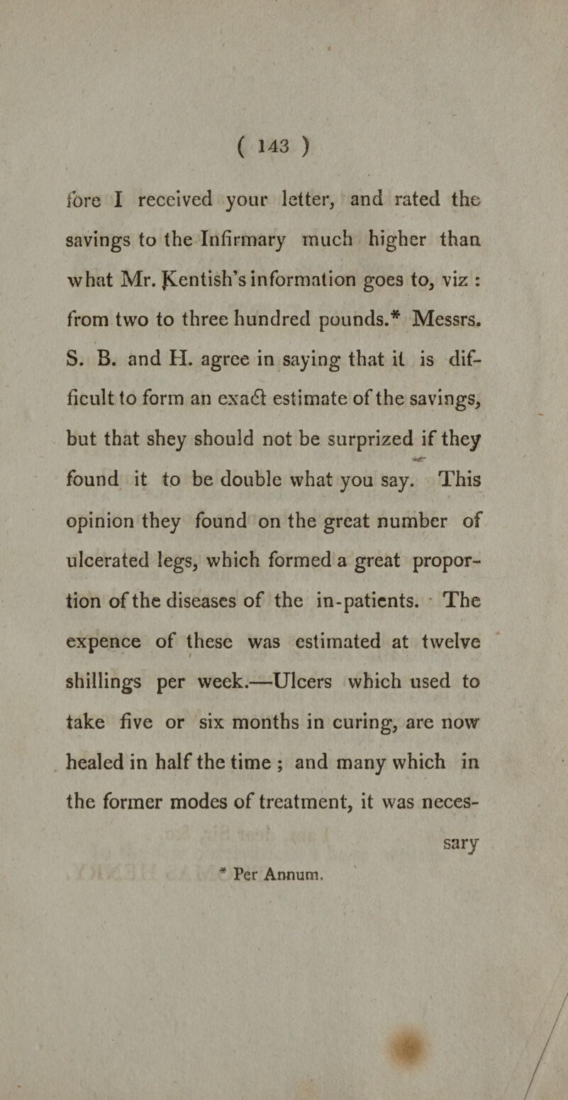 * # ( 143 ) fore I received your letter, and rated the savings to the Infirmary much higher than what Mr. Kentish’s information goes to, viz : from two to three hundred pounds.* Messrs. S. B. and H. agree in saying that it is dif¬ ficult to form an exa<5t estimate of the savings, but that shey should not be surprized if they found it to be double what you say. This opinion they found on the great number of ulcerated legs, which formed a great propor¬ tion of the diseases of the in-patients. The expence of these was estimated at twelve shillings per week.—Ulcers which used to take five or six months in curing, are now healed in half the time ; and many which in the former modes of treatment, it was neces¬ sary * Per Annum,