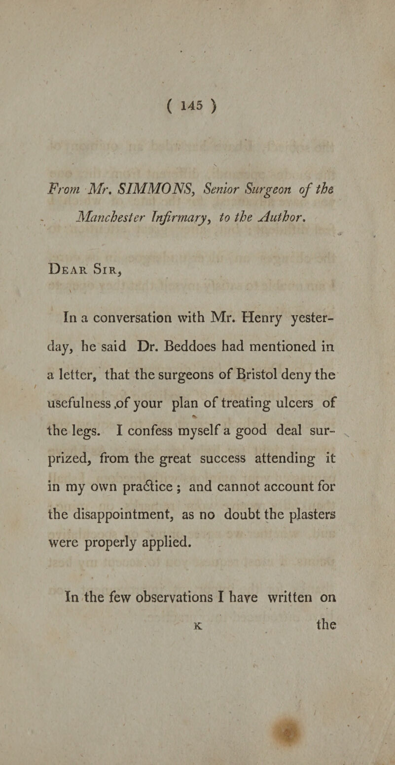 From Mr. SIMMONS, Senior Surgeon of the Manchester Infirmary, to the Author. Dear Sir, In a conversation with Mr. Henry yester¬ day, he said Dr. Beddoes had mentioned in a letter, that the surgeons of Bristol deny the usefulness ,of your plan of treating ulcers of the legs. I confess myself a good deal sur¬ prized, from the great success attending it in my own practice ; and cannot account for the disappointment, as no doubt the plasters were properly applied. In the few observations I have written on k the /