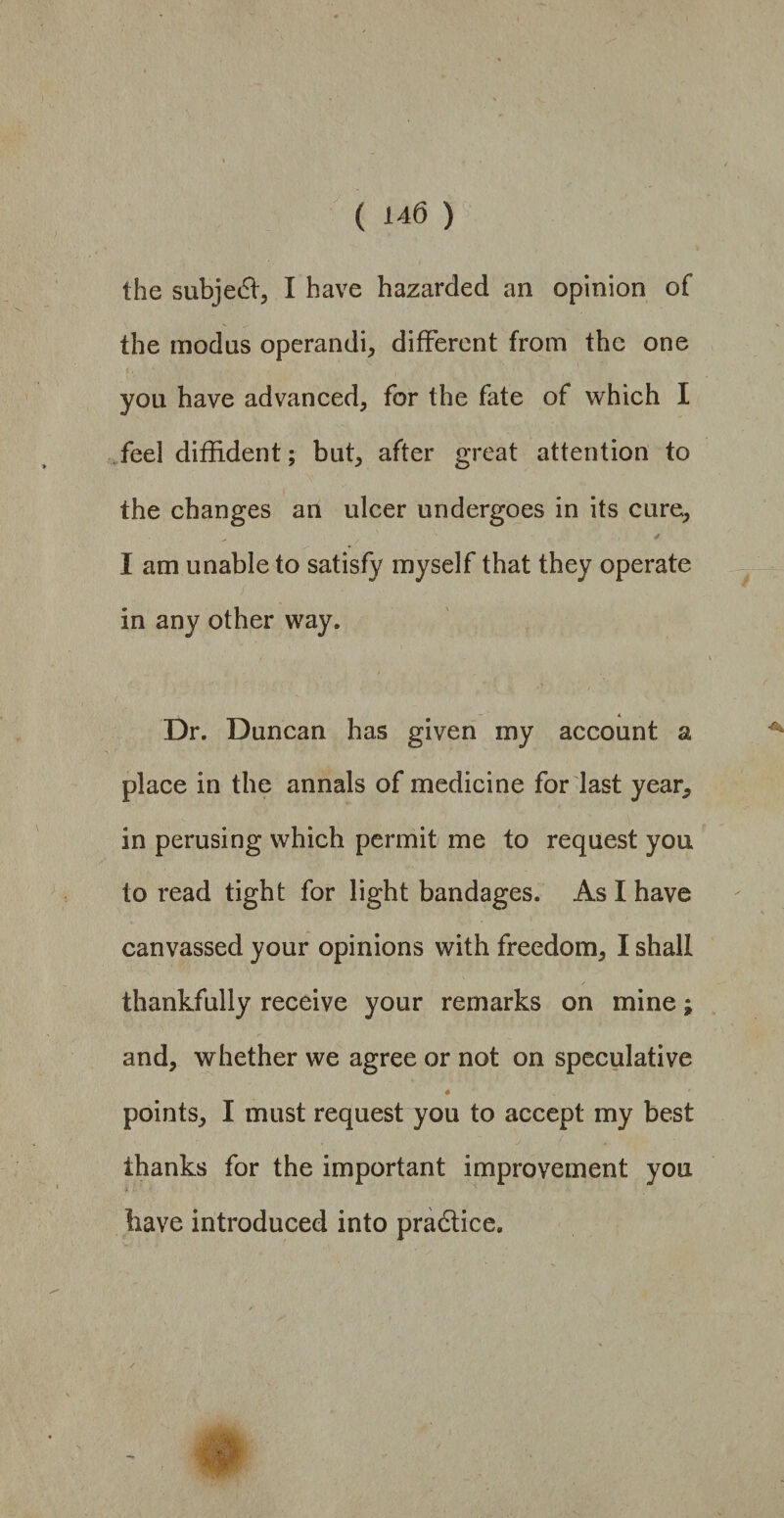 the subject, I have hazarded an opinion of the modus operandi, different from the one you have advanced, for the fate of which I feel diffident; but, after great attention to the changes an ulcer undergoes in its cure, I am unable to satisfy myself that they operate in any other way. Dr. Duncan has given my account a place in the annals of medicine for last year, in perusing which permit me to request you to read tight for light bandages. As I have canvassed your opinions with freedom, I shall thankfully receive your remarks on mine; and, whether we agree or not on speculative 4 points, I must request you to accept my best thanks for the important improvement you tiave introduced into practice.