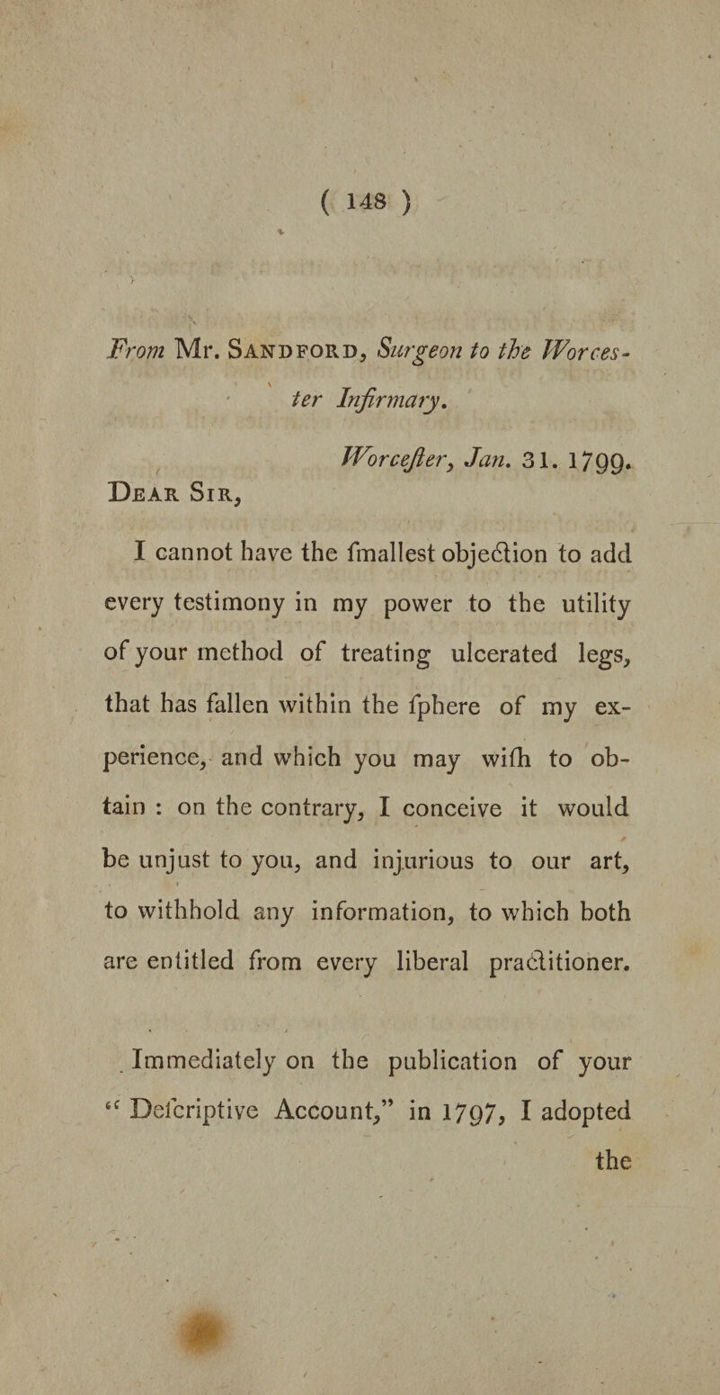 > From Mr. Sandford, Surgeon to the Worces¬ ter Infirmary. Wore eft er, Jan. 31. 1799* Dear Sir, I cannot have the fmallest objedion to add every testimony in my power to the utility of your method of treating ulcerated legs, that has fallen within the fphere of my ex¬ perience, and which you may wifh to ob¬ tain : on the contrary, I conceive it would be unjust to you, and injurious to our art, to withhold any information, to which both are entitled from every liberal praditioner. r * t Immediately on the publication of your 6f Defcriptive Account,” in 1797, I adopted the