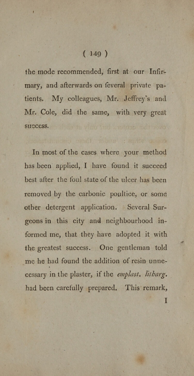 ( 149 ) the mode recommended, first at our Infir¬ mary, and afterwards on feveral private pa¬ tients. My colleagues, Mr. Jeffrey’s and Mr. Cole, did the same, with very great success. In most of the cases where your method has been applied, I have found it succeed best after the foul state of the ulcer has been removed by the carbonic poultice, or some other detergent application. Several Sur¬ geons in this city and neighbourhood in¬ formed me, that they have adopted it with the greatest success. One gentleman told me he had found the addition of resin unne- cessary in the plaster, if the emplast. lilharg. had been carefully prepared. This remark,