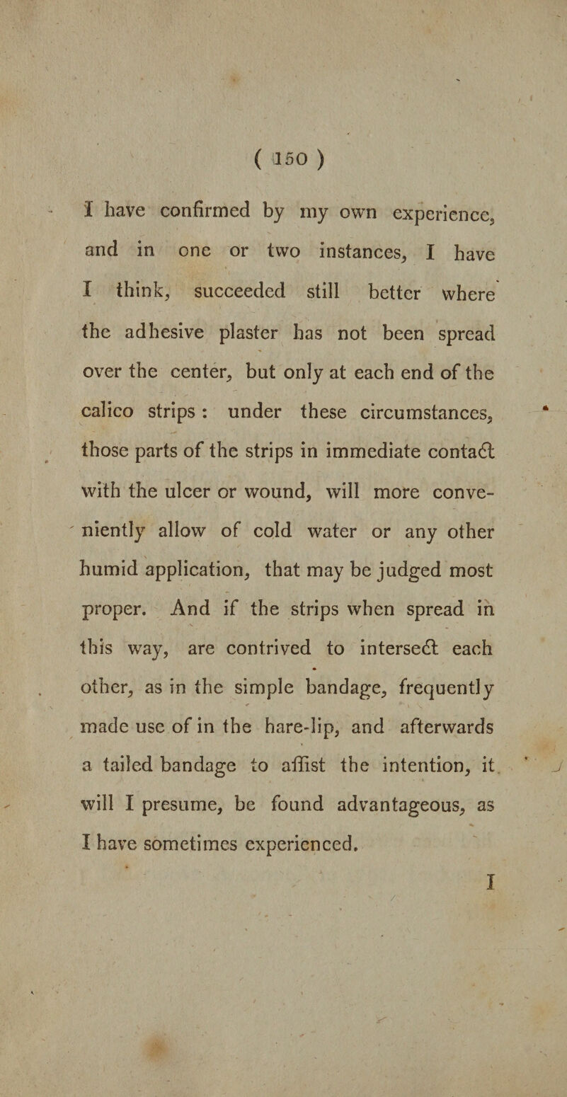 I have confirmed by my own experience, and in one or two instances, I have I think, succeeded still better where the adhesive plaster has not been spread over the center, but only at each end of the calico strips: under these circumstances, those parts of the strips in immediate contact with the ulcer or wound, will more conve¬ niently allow of cold water or any other humid application, that may be judged most proper. And if the strips when spread in this way, are contrived to intersedl each other, as in the simple bandage, frequently < ' * > 'v V ■ made use of in the hare-lip, and afterwards a tailed bandage to affist the intention, it will I presume, be found advantageous, as I have sometimes experienced. / I