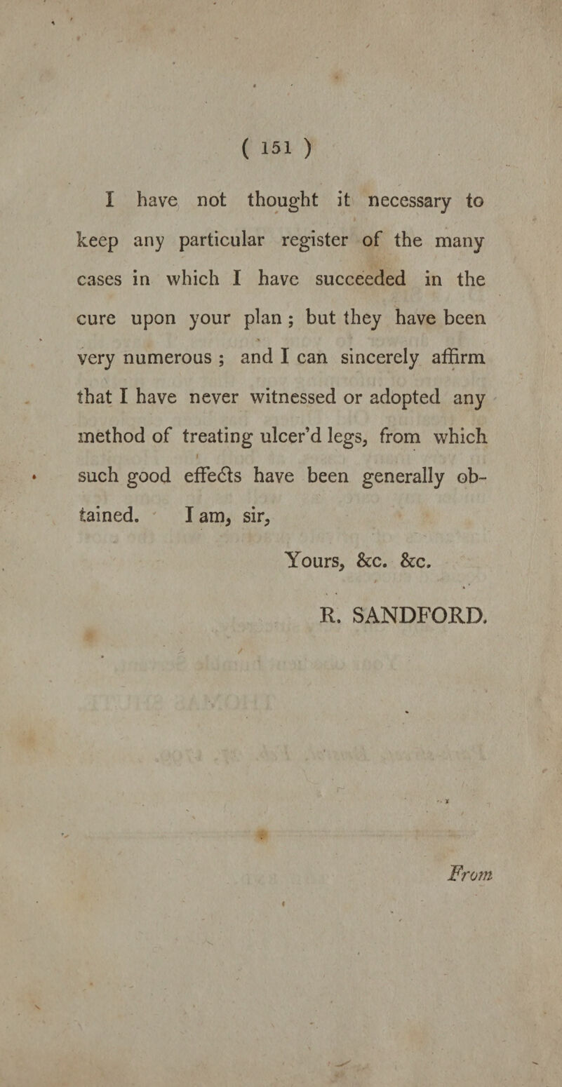 I have not thought it necessary to keep any particular register of the many cases in which I have succeeded in the cure upon your plan ; but they have been very numerous ; and I can sincerely affirm that I have never witnessed or adopted any method of treating ulcer’d legs, from which f such good effects have been generally ob¬ tained. I am, sir. Yours, &c. &c, R. SANDFORD. From