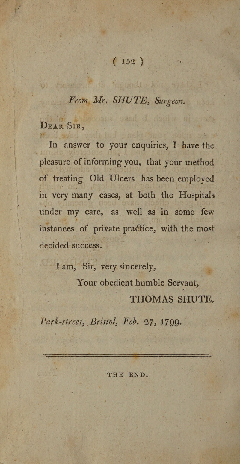 From Mr. SHUTE, Surgeon. Dear Sir, In answer to your enquiries, I have the pleasure of informing you, that your method of treating Old Ulcers has been employed in very many cases, at both the Hospitals under my care, as well as in some few instances of private pradtice, with the most decided success. \- • I am. Sir, very sincerely. Your obedient humble Servant, THOMAS SHUTE. Park-street, Bristol, Feb. 27> 1799* THE END.