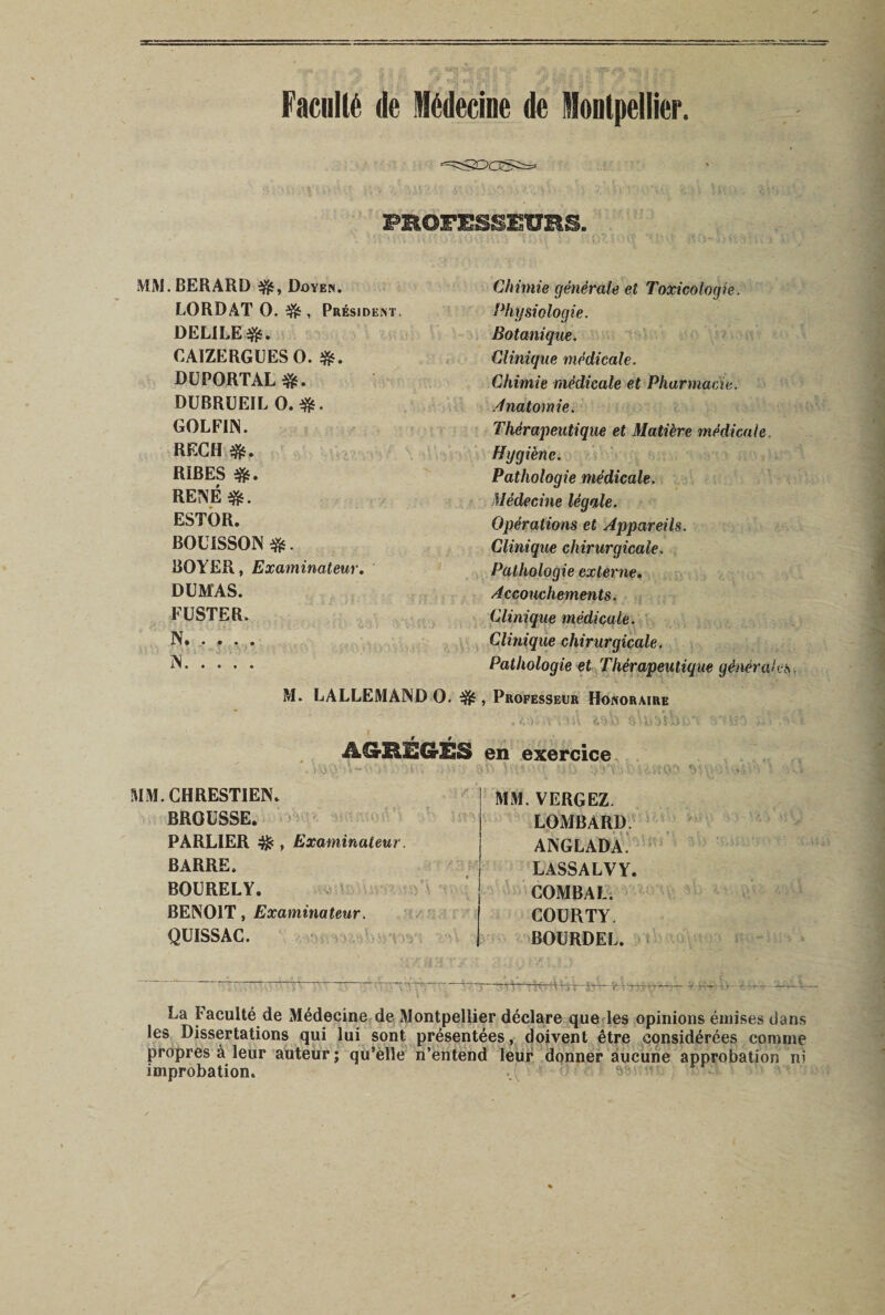 Faculté de Médecine de Montpellier. PROFESSEURS. MM.BERARD #, Doyen. LORDAT O. ^ , Président. DEL1LE&amp;. CAIZERGUES O. DUPORTAL&amp;. DUBRUEIL O.#. GOLFI1N. RECH RÏBES RENÉ $g. ESTOR. BOUISSON $s. BOYER, Examinateur. DUMAS. FUSTER. N. . . . . N xi» • • • • M. LALLEMAND O. # AGRÉGÉS MM. GHRESTIEN. BROUSSE. PARL1ER , Examinateur. BARRE. BOURELY. BENOIT, Examinateur. QUISSAC. Chimie générale et Toxicologie. Physiologie. Botanique. Clinique médicale. Chimie médicale et Pharmacie. Anatomie. Thérapeutique et Matière médicale Hygiène. Pathologie médicale. Médecine légale. Opérations et Appareils. Clinique chirurgicale. Pathologie externe. Accouchements. Clinique médicale. Clinique chirurgicale. Pathologie et Thérapeutique générales , Professeur Honoraire en exercice MM. VERGEZ. LOMBARD. ANGLADA. LASSALVY. COMBAT. COURTY. BOURDEL. La Faculté de Médecine de Montpellier déclare que les opinions émises dans les Dissertations qui lui sont présentées, doivent être considérées comme propres à leur auteur ; qu’elle n’entend leur donner aucune approbation ni improbation. 95 &lt; .