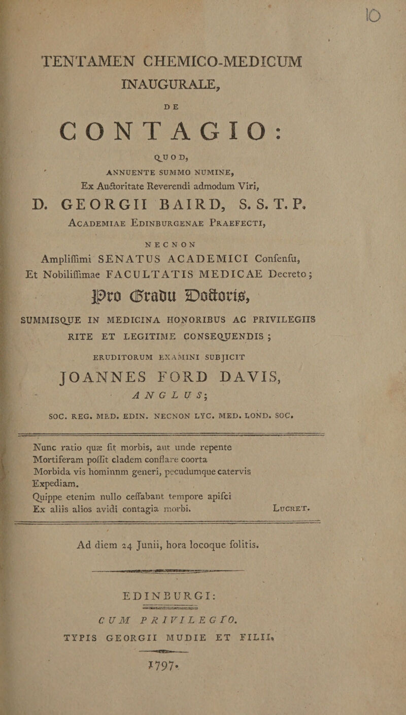 INAUGURALE, D E CONTAGIO: QJJ O D, ' ANNUENTE SUMMO NUMINE, Ex Au&amp;oritate Reverendi admodum Viri, D. GEORGII BAIRD, S. S. T. P. Academiae Edinburgenae Praefecti, n e c n o n Ampliffimi SENATUS ACADEMICI Confenfu, Et Nobiliffimae FACULTATIS MEDICAE Decreto; JPro (Eratui DoSorig, SUMMISQUE IN MEDICINA HONORIBUS AC PRIVILEGIIS RITE ET LEGITIME CONSEQUENDIS ; ERUDITORUM EXAMINI SUBJICIT JOANNES FORD DAVIS, A N G L U S; SOC. REG. MED. EDIN. NECNON LYC. MED. LOND. SOC. Nunc ratio qu&lt;e fit morbis, aut unde repente Mortiferam poffit cladem conflare coorta Morbida vis hominnm generi, pecudumque catervis Expediam. Quippe etenim nullo ceffabant tempore apifci Ex aliis alios avidi contagia morbi. Lucret. Ad diem 24 Junii, hora locoque folitis. EDINBURGX CUM P R IVI L E G TO. TYPIS GEORGII MUDIE ET FILII* 1797