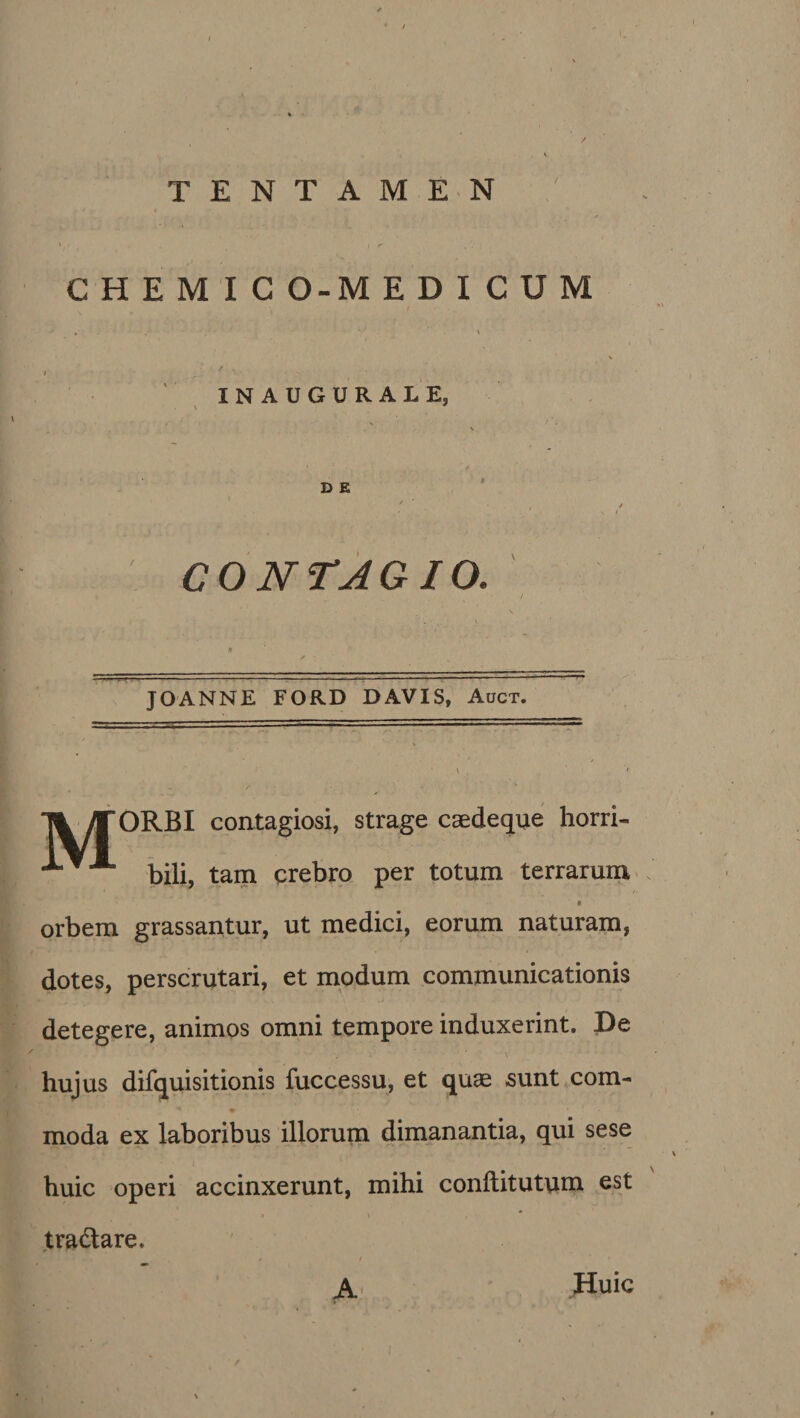 CONTAGIO. JOANNE FORD DAVIS, Auct. ORBI contagiosi, strage caedeque horri- bili, tam crebro per totum terrarum orbem grassantur, ut medici, eorum naturam, dotes, perscrutari, et modum communicationis detegere, animos omni tempore induxerint. De hujus difquisitionis fuccessu, et quae sunt com¬ moda ex laboribus illorum dimanantia, qui sese huic operi accinxerunt, mihi conftitutum est tra&amp;are. A Huic