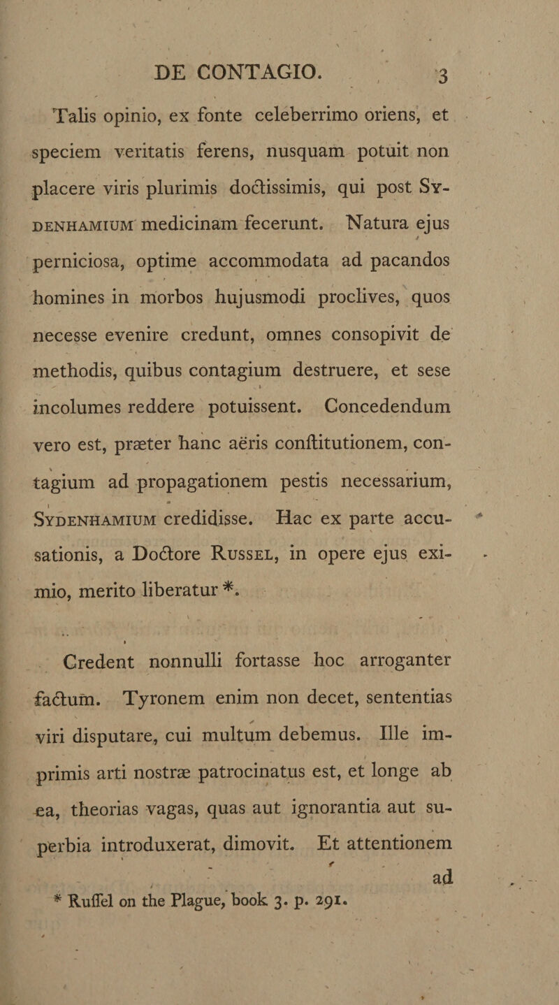 Talis opinio, ex fonte celeberrimo oriens, et speciem veritatis ferens, nusquam potuit non placere viris plurimis doctissimis, qui post Sy- denhamium medicinam fecerunt. Natura ejus 4 perniciosa, optime accommodata ad pacandos homines in morbos hujusmodi proclives, quos necesse evenire credunt, omnes consopivit de methodis, quibus contagium destruere, et sese ^ v i incolumes reddere potuissent. Concedendum vero est, praeter hanc aeris conftitutionem, con- \ # tagium ad propagationem pestis necessarium, m  I Sydenhamium credidisse. Hac ex parte accu¬ sationis, a Do&amp;ore Russel, in opere ejus exi¬ mio, merito liberatur \ - ^ Credent nonnulli fortasse hoc arroganter fadum. Tyronem enim non decet, sententias viri disputare, cui multum debemus. Ille im¬ primis arti nostrae patrocinatus est, et longe ab ea, theorias vagas, quas aut ignorantia aut su¬ perbia introduxerat, dimovit. Et attentionem ad / * Ruffel on the Plague, book 3. p. 291.