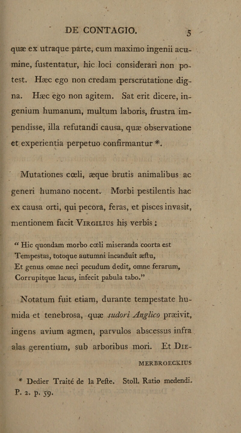 DE CONTAGIO. 5 quas ex utraque parte, cum maximo ingenii acu- 1 mine, fustentatur, hic loci considerari non po¬ test. Haec ego non credam perscrutatione dig¬ na. Haec ego non agitem. Sat erit dicere, in¬ genium humanum, multum laboris, frustra im¬ pendisse, illa refutandi causa, quae observatione et experientia perpetuo confirmantur *. I s , V, * ' f  . , . . ’ ' 9 ‘ *■ Mutationes coeli, aeque brutis animalibus ac generi humano nocent. Morbi pestilentis hac ex causa orti, qui pecora, feras, et pisces invasit, mentionem facit Virgilius his verbis: ■ » “ Hic quondam morbo coeli miseranda coorta est Tempestas, totoque autumni incanduit seftu, Et genus omne neci pecudum dedit, omne ferarum, Corrupitque lacus, infecit pabula tabo.” Notatum fuit etiam, durante tempestate hu- mida et tenebrosa, quae sudori Anglico praeivit, ingens avium agmen, parvulos abscessus infra / » alas gerentium, sub arboribus mori. Et Die- MERBROECKIUS * Dedier Traite de la Pefte. Stoll, Ratio medendi. P. 2. p. 59. / ■ * >