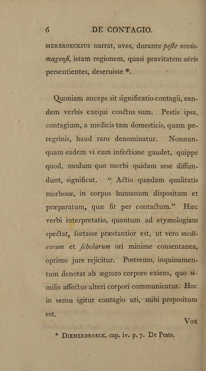 merbroeckius narrat, aves, durante pejle novia- magenji, istam regionem, quasi pravitatem aeris persentientes, deseruisse *. - ^ » Quoniam anceps sit significatio contagii, ean¬ dem verbis exequi coadtus sum. Pestis ipsa, contagium, a medicis tam domesticis, quam pe- i # . regrinis, haud raro denominatur. Nonnun- quam eadem vi cum infedione gaudet, quippe quod, modum quo morbi quidam sese diffun¬ dunt, significat. “ Adtio quaedam qualitatis morbosae, in corpus humanum dispositum et » praeparatum, quae fit per contadtum.” Haec verbi interpretatio, quantum ad etymologiam spedtat, fortasse praestantior est, ut vero medi¬ corum et /chelarum ori minime consentanea, optimo jure rejicitur. Postremo, inquinamen¬ tum denotat ab aegroto corpore exiens, quo si¬ milis affectus alteri corpori communicatur. Hoc in sensu igitur contagio uti,mihi propositum / / est. Vox * Diemerbroeck. cap. iv. p. 7. De Peste,