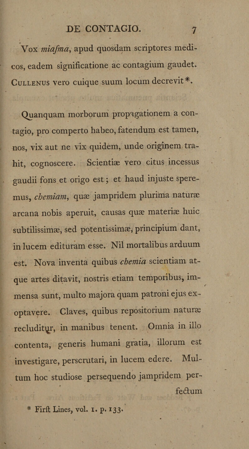 Vox miafma, apud quosdam scriptores medi¬ cos, eadem significatione ac contagium gaudet. Cullenus vero cuique suum locum decrevit*. Quanquam morborum propagationem a con¬ tagio, pro comperto habeo, fatendum est tamen, nos, vix aut ne vix quidem, unde originem tra- hit, cognoscere. Scientiae vero citus incessus gaudii fons et origo est; et haud injuste spere¬ mus, chemiam, quae jampridem plurima naturae arcana nobis aperuit, causas quae materiae huic subtilissimae, sed potentissimae, principium dant, in lucem edituram esse. Nil mortalibus arduum est. Nova inventa quibus chemia scientiam at¬ que artes ditavit, nostris etiam temporibus, im¬ mensa sunt, multo majora quam patroni ejus ex- 1 optavere. Claves, quibus repositorium naturae recluditor, in manibus tenent. Omnia in illo contenta, generis humani gratia, illorum est investigare, perscrutari, in lucem edere. Mul¬ tum hoc studiose persequendo jampridem per- ♦ fe6tum * Firft Lines, vol. 1. p. 133.