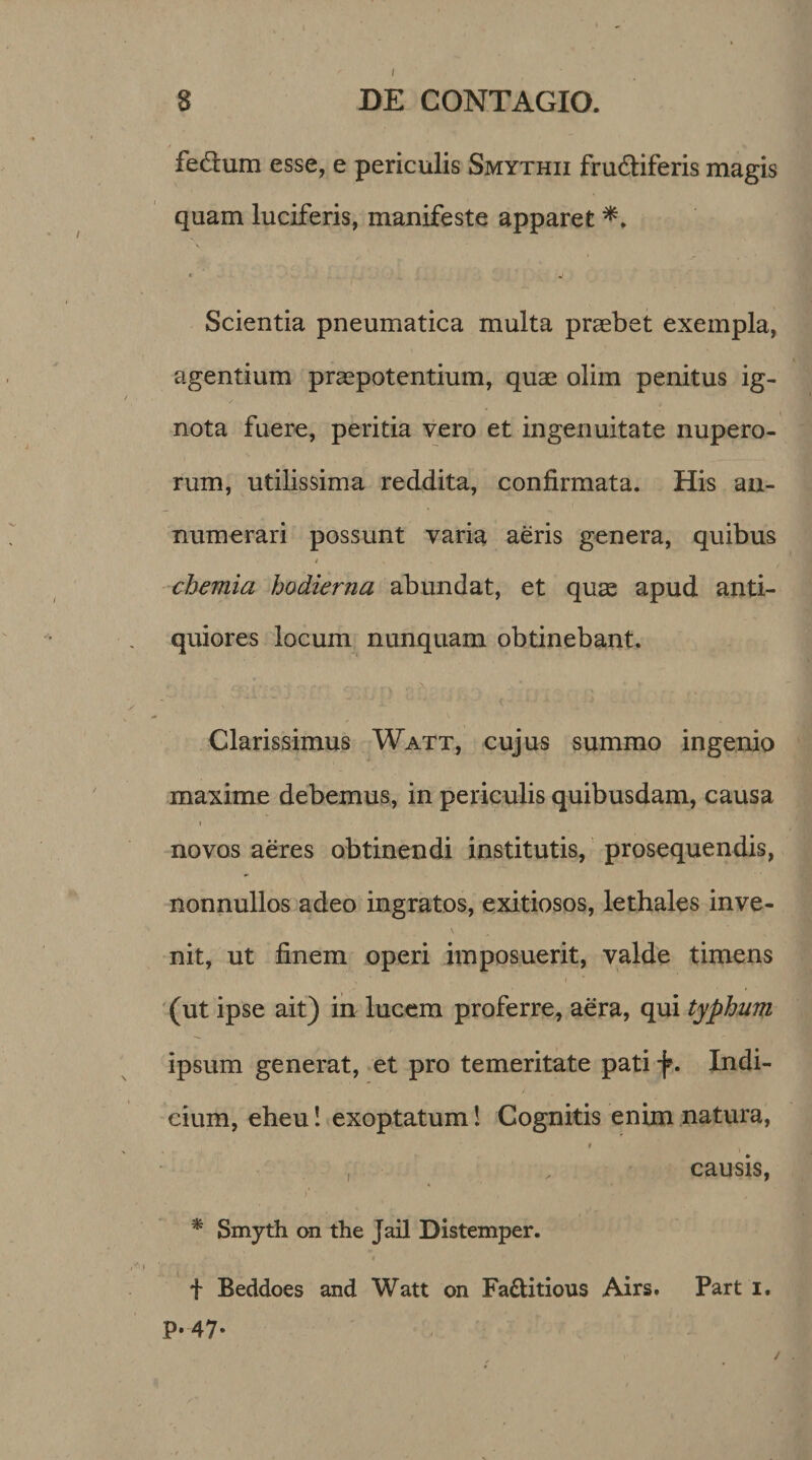 / 8 DE CONTAGIO. fedlum esse, e periculis Smythii frudliferis magis quam luciferis, manifeste apparet *. Scientia pneumatica multa praebet exempla, agentium praepotentium, quae olim penitus ig¬ nota fuere, peritia vero et ingenuitate nupero¬ rum, utilissima reddita, confirmata. His an¬ numerari possunt varia aeris genera, quibus chemia hodierna abundat, et quae apud anti¬ quiores locum nunquam obtinebant. Clarissimus Watt, cujus summo ingenio maxime debemus, in periculis quibusdam, causa i novos aeres obtinendi institutis, prosequendis, nonnullos adeo ingratos, exitiosos, lethales inve¬ nit, ut finem operi imposuerit, valde timens (ut ipse ait) in lucem proferre, aera, qui typhum ipsum generat, et pro temeritate pati f. Indi¬ cium, eheu! exoptatum! Cognitis enim natura, i , . , causis, >* • , • , * Smyth on the Jail Distemper. f Beddoes and Watt on Fa&amp;itious Airs. Part i. P* 47* /