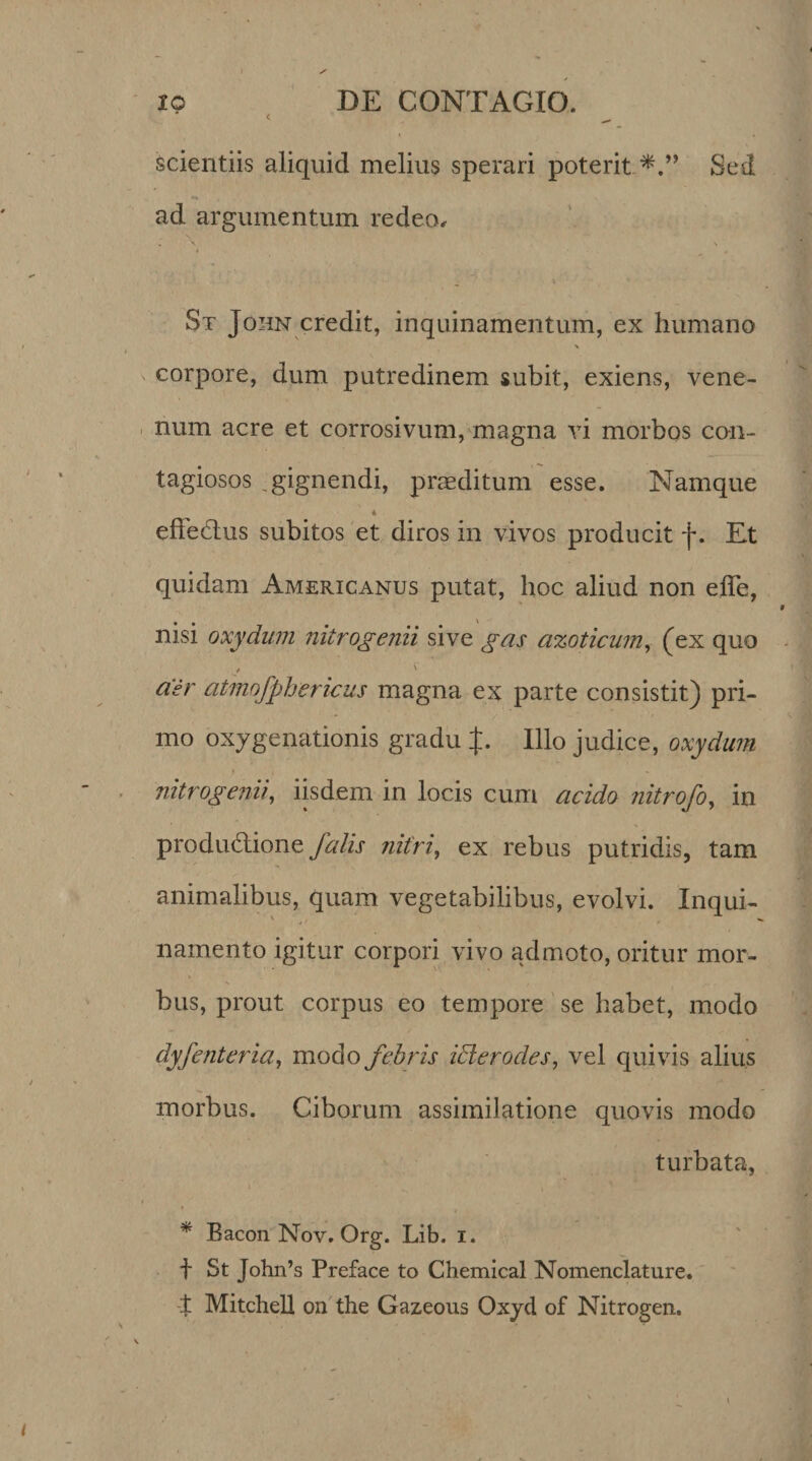 scientiis aliquid melius sperari poterit Sed ad argumentum redeo. St John credit, inquinamentum, ex humano % corpore, dum putredinem subit, exiens, vene¬ num acre et corrosivum, magna vi morbos con¬ tagiosos .gignendi, praeditum esse. Namque * effedlus subitos et diros in vivos producit f. Et quidam Americanus putat, hoc aliud non effe, nisi oxydum nitrogenii sive gas azoticum, (ex quo air atmofphericus magna ex parte consistit) pri¬ mo oxygenationis gradu J. Illo judice, oxydum nitrogenii, iisdem in locis cum acido nitrofo, in productione Jalis nitri, ex rebus putridis, tam animalibus, quam vegetabilibus, evolvi. Inqui¬ namento igitur corpori vivo admoto, oritur mor¬ bus, prout corpus eo tempore se habet, modo dyfenteria, modo febris ictero des, vel quivis alius morbus. Ciborum assimilatione quovis modo turbata, * Bacon Nov. Org. Lib. i. f St John’s Preface to Chemical Nomenclature. t Mitchell on the Gazeous Oxyd of Nitrogen.