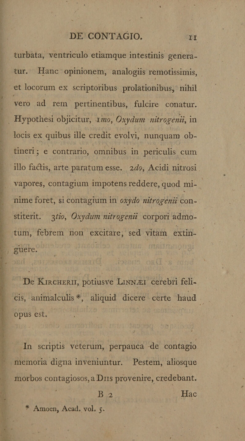 / / DE CONTAGIO. n turbata, ventriculo etiamque intestinis genera¬ tur. Hanc opinionem, analogiis remotissimis, i et locorum ex scriptoribus prolationibus, nihil vero ad rem pertinentibus, fulcire conatur. Hypothesi objicitur, imo, Oxydum nitrogenii, in locis ex quibus ille credit evolvi, nunquam ob¬ tineri ; e contrario, omnibus in periculis cum illo fatdis, arte paratum esse, 'iclo, Acidi nitrosi i , * ' vapores, contagium impotens reddere, quod mi- »» nime foret, si contagium in oxydo nitrogenii con¬ stiterit. 3tio, Oxydum nitrogenii corpori admo¬ tum, febrem non excitare, sed vitam extin- guere. r De Kircherii, potiusve Limn^ei cerebri feli~ cis, animalculis *, aliquid dicere certe haud . | . . • . i' .i ~ . , •• , ._■* opus est. -t / In scriptis veterum, perpauca de contagio memoria digna inveniuntur. Pestem, aliosque morbos contagiosos, a Diis provenire, credebant. B 2 Hac