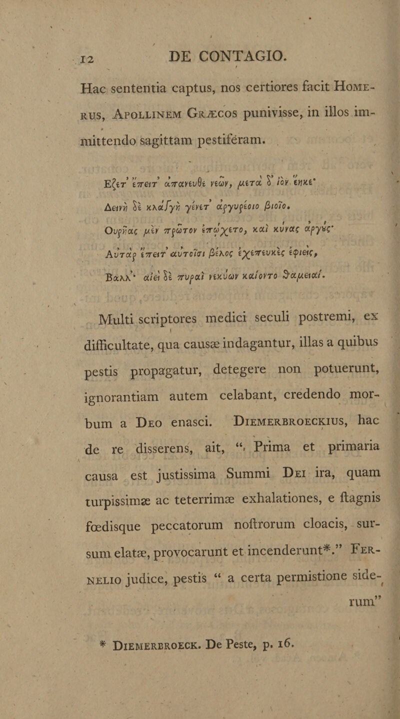 Hac sententia captus, nos certiores facit Home¬ rus, Apollinem Grjecos punivisse, in illos im- a , mittendo sagittam pestiferam. E Iit i7reiT ciTranvSe viwy, $ iov triKt' Aetvri y\&amp;.fyr, ytvtr apyvptoio fiioHo, Ov^Yiou; juh TrpuToy t7ryyiro, kui yuyac ccpyv;' AVTCtp 17T&amp;T CLVTcltU /3tKO; tyi7TiVy.ii; tcpieic, Bakk’ oc/ei Se 7rvpcti yiyvuv yocioYTo ^cc/xeiai- ■ . . •_ .» ■ ' Multi scriptores medici seculi postremi, ex difficultate, qua causae indagantur, illas a quibus pestis propagatur, detegere non potuerunt, ignorantiam autem celabant, credendo mor¬ bum a Deo enasci. Diemerbroeckius, hac de re disserens, ait, Prima et primaria causa est justissima Summi Dei ira, quam turpissimae ac teterrimae exhalationes, e ftagnis foedisque peccatorum noftrorum cloacis, sur¬ sum elatae, provocarurlt et incenderunt*.” Fer- nelio judice, pestis “ a certa permistione side- / / rum” \ * Diemerbroeck. De Peste, p. 16.