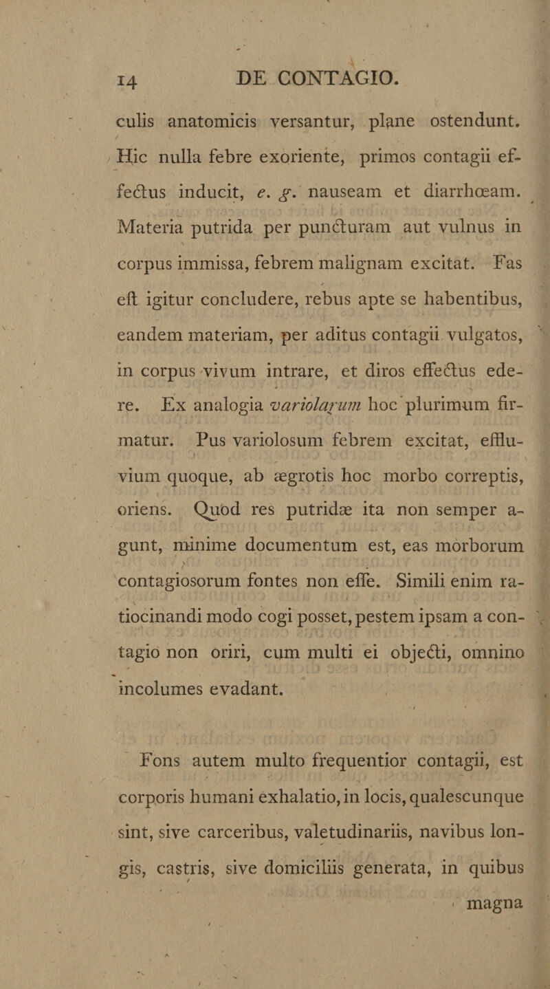 culis anatomicis versantur, plane ostendunt. / ' Hic nulla febre exoriente, primos contagii ef¬ fectus inducit, e. g. nauseam et diarrhoeam. Materia putrida per punduram aut vulnus in corpus immissa, febrem malignam excitat. Fas * elt igitur concludere, rebus apte se habentibus, eandem materiam, per aditus contagii vulgatos, in corpus vivum intrare, et diros effectus ede¬ re. Ex analogia variolarum hoc plurimum fir¬ matur. Pus variolosum febrem excitat, efflu- i . , vium quoque, ab aegrotis hoc morbo correptis, oriens. Quod res putridae ita non semper a- gunt, minime documentum est, eas morborum contagiosorum fontes non effe. Simili enim ra- V tiocinandi modo cogi posset, pestem ipsam a con¬ tagio non oriri, cum multi ei obje&amp;i, omnino incolumes evadant. / * » 1 . Fons autem multo frequentior contagii, est corporis humani exhalatio, in locis, qualescunque sint, sive carceribus, valetudinariis, navibus lon¬ gis, castris, sive domiciliis generata, in quibus * magna