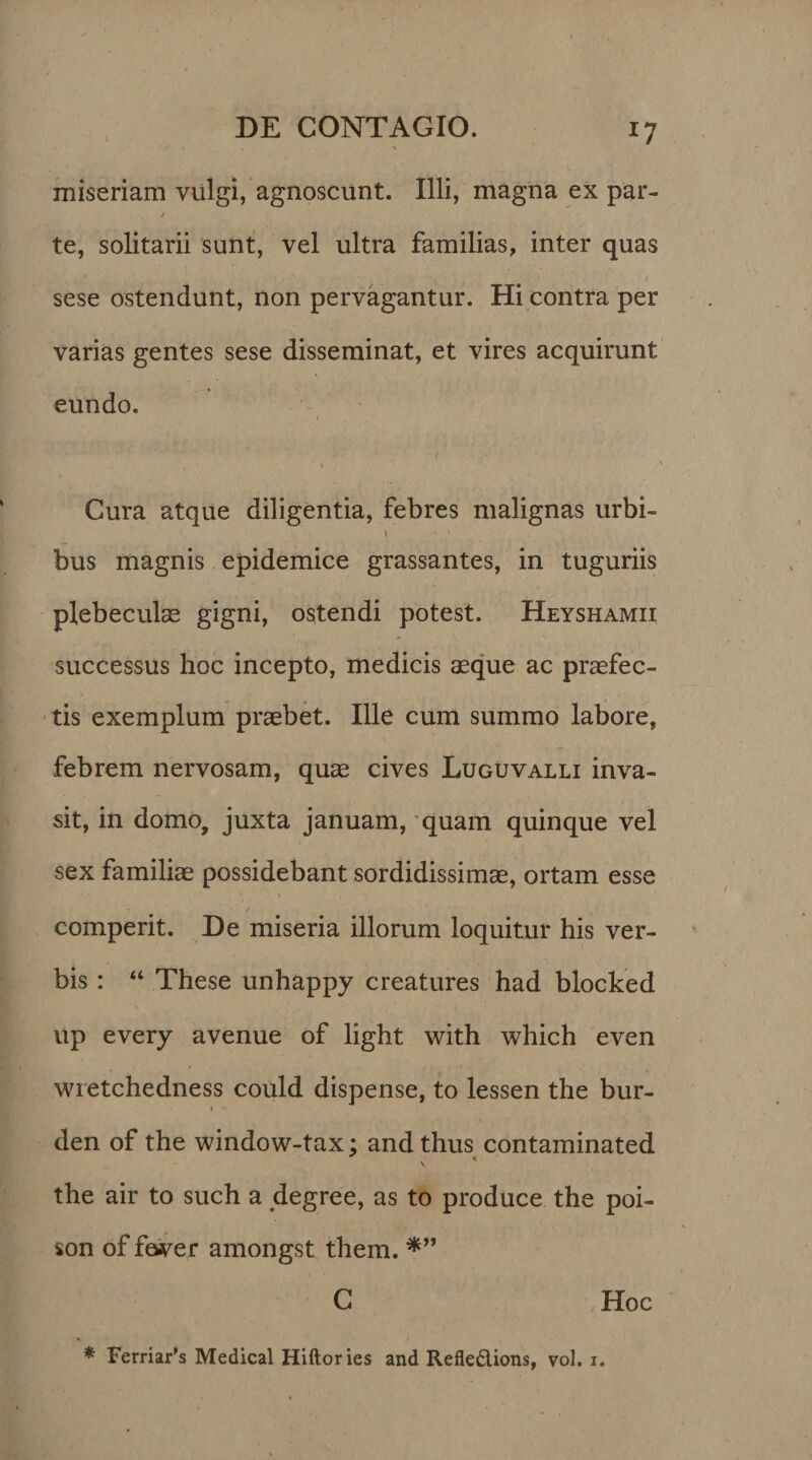 *7 miseriam vulgi, agnoscunt. Illi, magna ex par- / te, solitarii sunt, vel ultra familias, inter quas sese ostendunt, non pervagantur. Hi contra per varias gentes sese disseminat, et vires acquirunt eundo. Cura atque diligentia, febres malignas urbi- 1 bus magnis epidemice grassantes, in tuguriis plebeculae gigni, ostendi potest. Heyshamii successus hoc incepto, medicis aeque ac praefec- - , tis exemplum praebet. Ille cum summo labore, febrem nervosam, quae cives Luguvalli inva¬ sit, in domo, juxta januam, quam quinque vel sex familiae possidebant sordidissimae, ortam esse * / ' • comperit. De miseria illorum loquitur his ver¬ bis : “ These unhappy creatures had blocked up every avenue of light with which even wietchedness could dispense, to lessen the bur- i den of the window-tax; and thus contaminated the air to such a degree, as to produce the poi- son of faver amongst them. *” C < Hoc