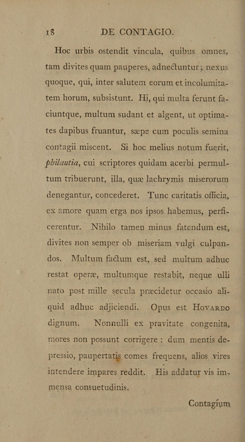 Hoc urbis ostendit vincula, quibus omnes, tam divites quam pauperes, adnectuntur; nexus quoque, qui, inter salutem eorum et incolumita¬ tem horum, subsistunt. Hi, qui multa ferunt fa- ciuntque, multum sudant et algent, ut optima¬ tes dapibus fruantur, saepe cum poculis semina contagii miscent. Si hoc melius notum fuerit, philauiia, cui scriptores quidam acerbi permul¬ tum tribuerunt, illa, quae lachrymis miserorum denegantur, concederet. Tunc caritatis officia, ex amore quam erga nos ipsos habemus, perfi¬ cerentur. Nihilo tamen minus fatendum est, divites non semper ob miseriam vulgi culpan¬ dos. Multum fadlum est, sed multum adhuc restat opera?, multumque restabit, neque ulli nato post mille secula praecidetur occasio ali¬ quid adhuc adjiciendi. Opus est Hovardo dignum. Nonnulli ex pravitate congenita, mores non possunt corrigere : dum mentis de¬ pressio, paupertatis comes frequens, alios vires \ • intendere impares reddit. His addatur vis im¬ mensa consuetudinis. Contagium