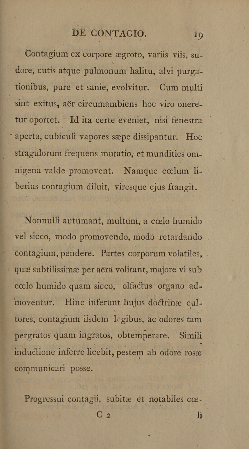 Contagium ex corpore regroto, variis viis, su- V dore, cutis atque pulmonum halitu, alvi purga¬ tionibus, pure et sanie, evolvitur. Cum multi sint exitus, aer circumambiens hoc viro onere¬ tur oportet. Id ita certe eveniet, nisi fenestra 4 ' aperta, cubiculi vapores saepe dissipantur. Hoc stragulorum frequens mutatio, et mundities om¬ nigena valde promovent. Namque coelum li¬ berius contagium diluit, viresque ejus frangit. Nonnulli autumant, multum, a coelo humido vel sicco, modo promovendo, modo retardando contagium, pendere. Partes corporum volatiles, quae subtilissimae per aera volitant, majore vi sub coelo humido quam sicco, olfadlus organo ad¬ moventur. Hinc inferunt hujus dodxinae cul¬ tores, contagium iisdem 1 gibus, ac odores tam pergratos quam ingratos, obtemperare. Simili induclione inferre licebit, pestem ab odore rosae communicari posse. Progressui contagii, subitae et notabiles coe-