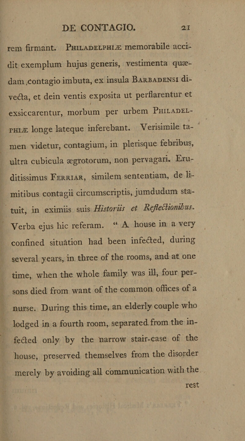 rem firmant. Philadelphia memorabile acci¬ dit exemplum hujus generis, vestimenta quae- *r. ' $ dam .contagio imbuta, ex insula Barbadensi di- vedla, et dein ventis exposita ut perfiarentui et i exsiccarentur, morbum per urbem Philadel- * thia longe lateque inferebant. Verisimile ta- men videtur, contagium, in plerisque febribus, ✓ ultra cubicula aegrotorum, non pervagari. Eru¬ ditissimus Ferriar, similem sententiam, de li¬ mitibus contagii circumscriptis, jumdudum sta- tuit, in eximiis suis Historiis et Refleclionibus. Verba ejus hic referam. “ A house in a very confined situation had been infebled, during several years, in three of the rooms, and at one time, when the whole family was ili, four pei- sons died from want of the common offices of a nurse. During this time, an elderly couple who lodged in a fourth room, separated from the in- fedted only by the narrow stair-case of the house, preserved themselves from the disorder merely by avoiding all communication with the rest