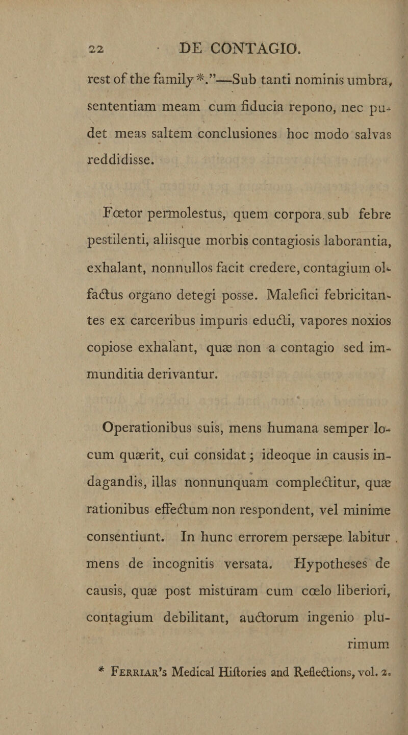 rest of the family —Sub tanti nominis umbra, sententiam meam cum fiducia repono, nec pu^ ■\ «« det meas saltem conclusiones hoc modo salvas reddidisse. Foetor permolestus, quem corpora, sub febre 1 i pestilenti, aliisque morbis contagiosis laborantia, exhalant, nonnullos facit credere, contagium oF fa&amp;us organo detegi posse. Malefici febricitan- tes ex carceribus impuris edudli, vapores noxios copiose exhalant, quae non a contagio sed im¬ munditia derivantur. Operationibus suis, mens humana semper lo¬ cum quaerit, cui considat; ideoque in causis in- dagandis, illas nonnunquam compledlitur, quae rationibus effedtum non respondent, vel minime i consentiunt. In hunc errorem persaepe labitur mens de incognitis versata. Hypotheses de causis, quae post misturam cum coelo liberiori, contagium debilitant, audtorum ingenio plu¬ rimum
