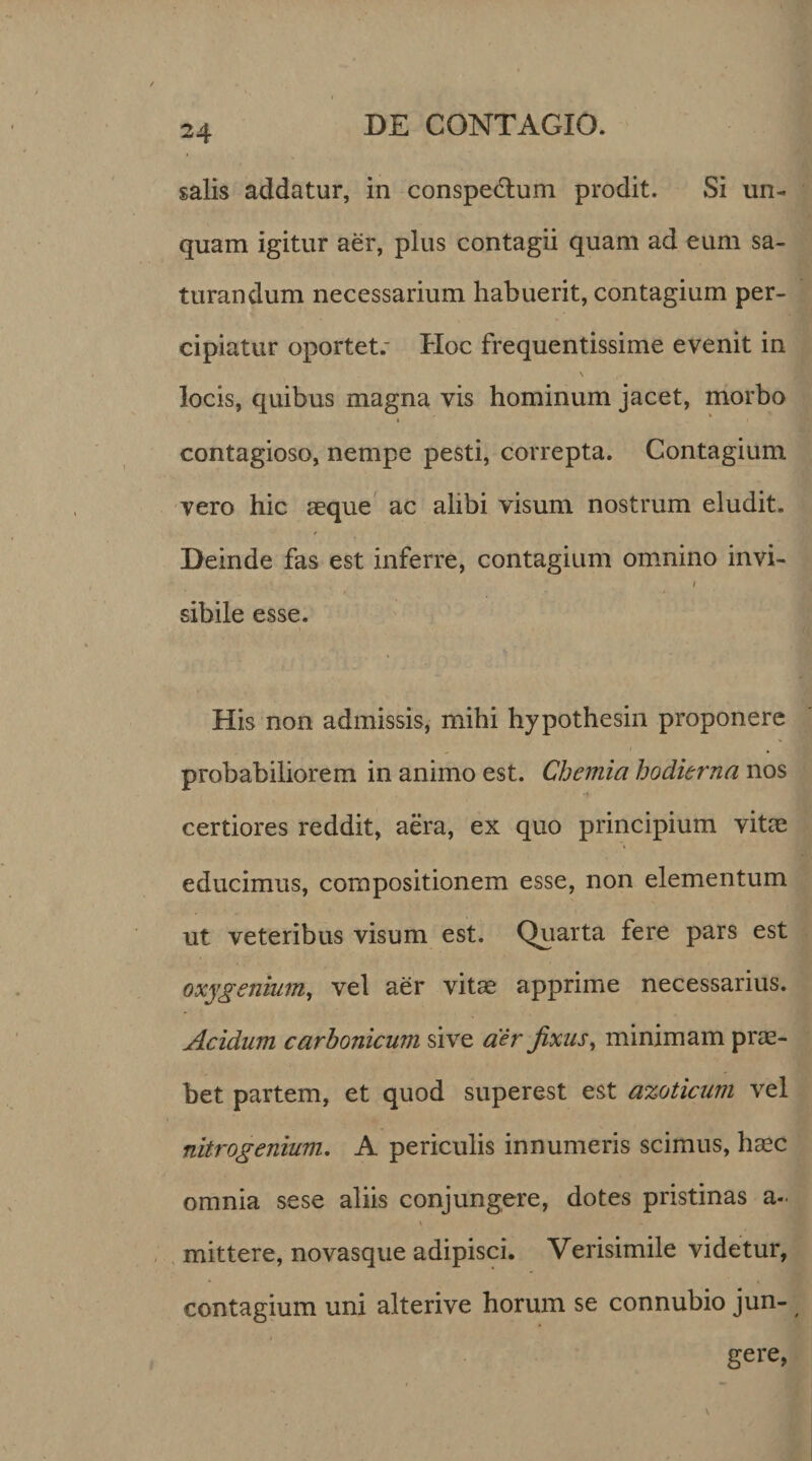 salis addatur, in conspeflum prodit. Si un¬ quam igitur aer, plus contagii quam ad eum sa¬ turandum necessarium habuerit, contagium per¬ cipiatur oportet.- Hoc frequentissime evenit in \ locis, quibus magna vis hominum jacet, morbo » &gt; contagioso, nempe pesti, correpta. Contagium vero hic aeque ac alibi visum nostrum eludit. Deinde fas est inferre, contagium omnino invi- / sibile esse. His non admissis, mihi hypothesin proponere probabiliorem in animo est. Chemia hodierna nos certiores reddit, aera, ex quo principium vitae educimus, compositionem esse, non elementum ut veteribus visum est. Quarta fere pars est oxygenium, vel aer vitae apprime necessarius. Acidum carbonicum sive aer fixus, minimam prae¬ bet partem, et quod superest est azoticum vel nitrogenium. A periculis innumeris scimus, haec omnia sese aliis conjungere, dotes pristinas a- » mittere, novasque adipisci. Verisimile videtur, contagium uni alterive horum se connubio jun¬ gere,