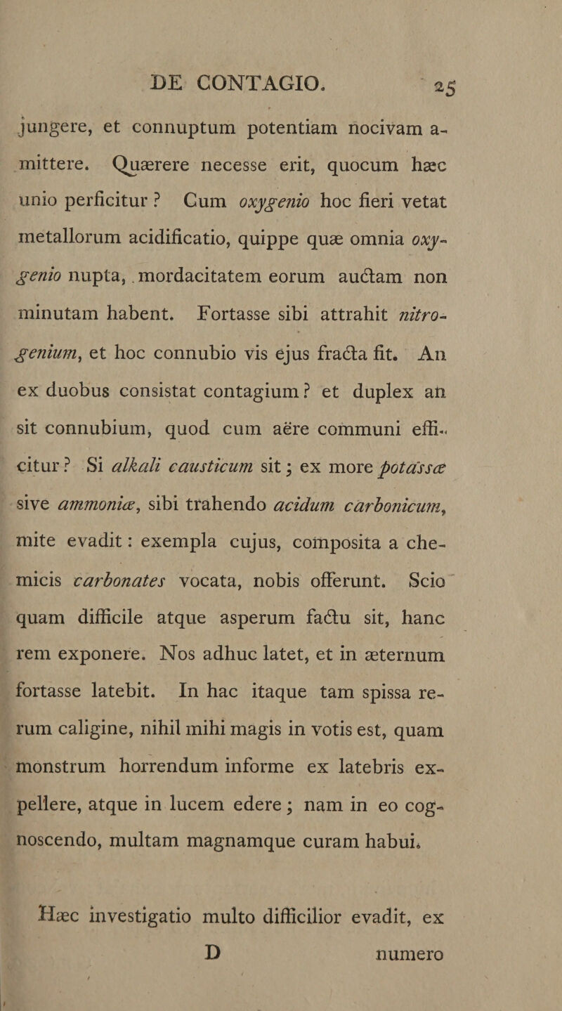 jungere, et connuptum potentiam nocivam a- mittere. Quaerere necesse erit, quocum haec unio perficitur ? Cum oxygenio hoc fieri vetat metallorum acidificatio, quippe quae omnia oxy- genio nupta,. mordacitatem eorum audiam non minutam habent. Fortasse sibi attrahit nitro- genium, et hoc connubio vis ejus fradla fit. A11 ex duobus consistat contagium ? et duplex an sit connubium, quod cum aere communi effi¬ citur ? Si alkali causticum sit; ex more potassce sive ammonice, sibi trahendo acidum carbonicum, mite evadit: exempla cujus, composita a che- micis carbonates vocata, nobis offerunt. Scio quam difficile atque asperum fa&amp;u sit, hanc rem exponere. Nos adhuc latet, et in aeternum fortasse latebit. In hac itaque tam spissa re¬ rum caligine, nihil mihi magis in votis est, quam monstrum horrendum informe ex latebris ex¬ pellere, atque in lucem edere; nam in eo cog¬ noscendo, multam magnamque curam habui. Haec investigatio multo difficilior evadit, ex D numero