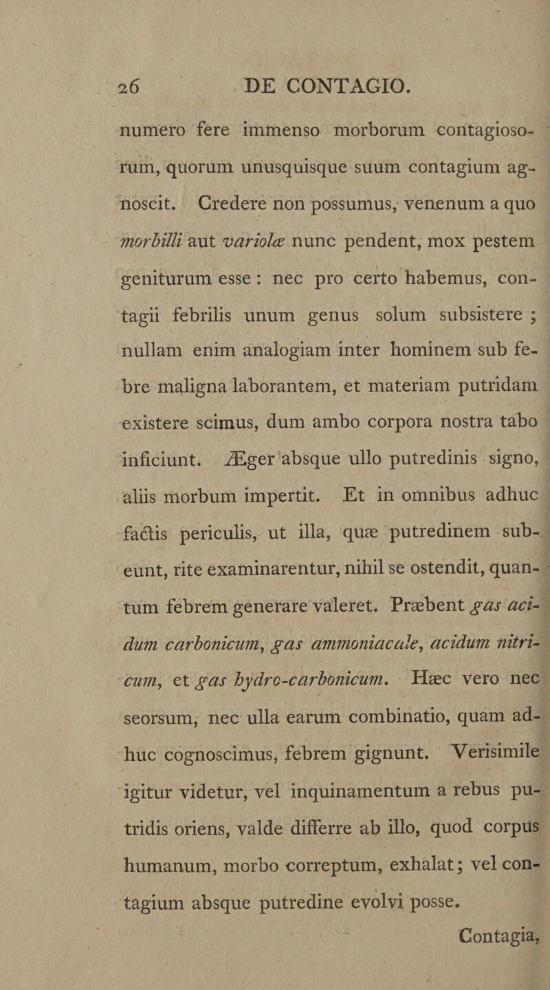 numero fere immenso morborum contagioso- rum, quorum unusquisque suum contagium ag¬ noscit. Credere non possumus, venenum a quo morbilli aut variolce nunc pendent, mox pestem geniturum esse : nec pro certo habemus, con¬ tagii febrilis unum genus solum subsistere ; nullam enim analogiam inter hominem sub fe¬ bre maligna laborantem, et materiam putridam existere scimus, dum ambo corpora nostra tabo inficiunt. iEger absque ullo putredinis signo, aliis morbum impertit. Et in omnibus adhuc fa&amp;is periculis, ut illa, quas putredinem sub-, eunt, rite examinarentur, nihil se ostendit, quan¬ tum febrem generare valeret. Praebent gas aci- dum carbonicum, gas ammoniacale, acidum nitri- cum, et gas hydrc-carbonicum. Haec vero nec / seorsum, nec ulla earum combinatio, quam ad¬ huc cognoscimus, febrem gignunt. Verisimile igitur videtur, vel inquinamentum a rebus pu¬ tridis oriens, valde differre ab illo, quod corpus humanum, morbo correptum, exhalat; vel con- » \ tagium absque putredine evolvi posse. Contagia,