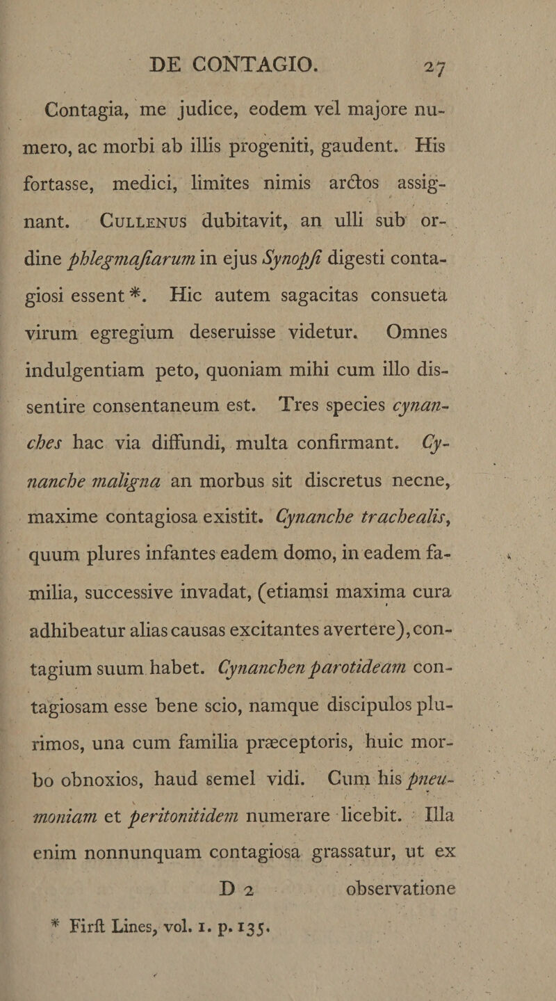 Contagia, me judice, eodem vel majore nu¬ mero, ac morbi ab illis progeniti, gaudent. His fortasse, medici, limites nimis ardos assig¬ nant. Cullenus dubitavit, an ulli sub or¬ dine phlegmajiarum in ejus Synopji digesti conta¬ giosi essent *. Hic autem sagacitas consueta virum egregium deseruisse videtur. Omnes indulgentiam peto, quoniam mihi cum illo dis¬ sentire consentaneum est. Tres species cynan¬ ches hac via diffundi, multa confirmant. Cy¬ nanche maligna an morbus sit discretus necne, maxime contagiosa existit. Cynanche trachealis, quum plures infantes eadem domo, in eadem fa¬ milia, successive invadat, (etiamsi maxima cura adhibeatur alias causas excitantes avertere), con¬ tagium suum habet. Cynanchen parotideam con¬ tagiosam esse bene scio, namque discipulos plu¬ rimos, una cum familia praeceptoris, huic mor¬ bo obnoxios, haud semel vidi. Cum his pneu- . ' \ • .' - V moniam et peritonitide?}! numerare licebit. Illa enim nonnunquam contagiosa grassatur, ut ex D 2 observatione