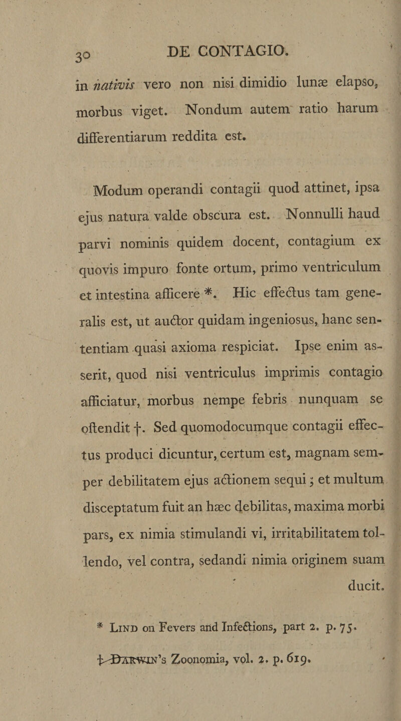 3° in nativis vero non nisi dimidio lunas elapso, morbus viget. Nondum autem ratio harum differentiarum reddita est. Modum operandi contagii quod attinet, ipsa ejus natura valde obscura est. Nonnulli haud parvi nominis quidem docent, contagium ex quovis impuro fonte ortum, primo ventriculum et intestina afficere *. Hic effedus tam gene¬ ralis est, ut audior quidam ingeniosus, hanc sen¬ tentiam quasi axioma respiciat. Ipse enim as¬ serit, quod nisi ventriculus imprimis contagio afficiatur, morbus nempe febris nunquam se oflendit f. Sed quomodocumque contagii effec¬ tus produci dicuntur, certum est, magnam sem- per debilitatem ejus adlionem sequi; et multum disceptatum fuit an haec debilitas, maxima morbi pars, ex nimia stimulandi vi, irritabilitatem tol¬ lendo, vel contra, sedandi nimia originem suam ducit. * Lind on Fevers and Infe&amp;ions, part 2. p. 75* Zoonomia, vol. 2. p. 619.