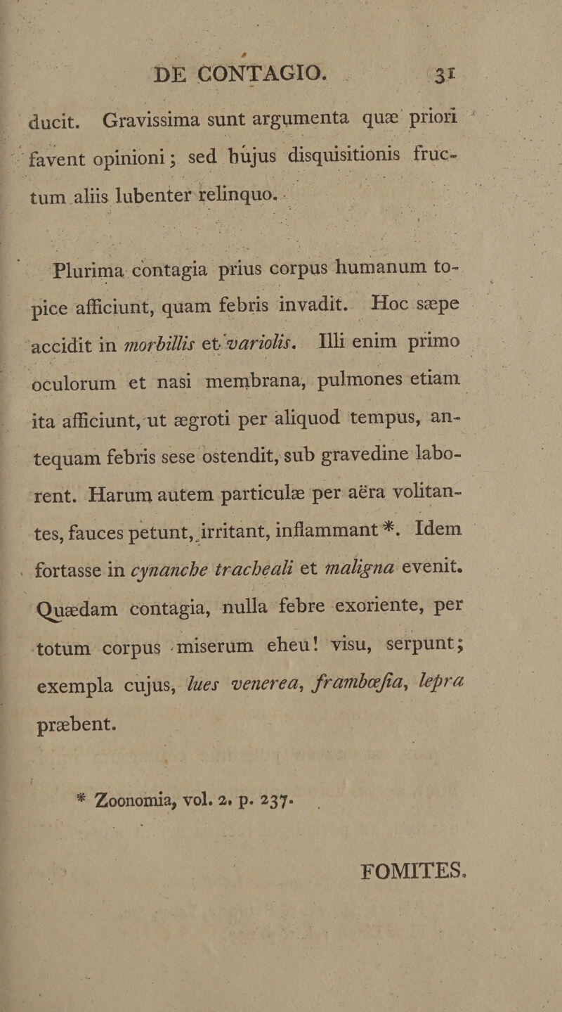 ducit. Gravissima sunt argumenta quae priori favent opinioni \ sed hujus disquisitionis fruc¬ tum aliis lubenter relinquo. f ' \ ' V - 1 \ , . V' Plurima contagia prius corpus humanum to~ - • pice afficiunt, quam febris invadit. Hoc saepe accidit in morbillis et variolis. Illi enim primo oculorum et nasi membrana, pulmones etiam ita afficiunt, ut aegroti per aliquod tempus, an¬ tequam febris sese ostendit, sub gravedine labo¬ rent. Harum autem particulae per aera volitan¬ tes, fauces petunt,_irritant, inflammant *. Idem fortasse in cynanche tracheali et maligna evenit. Quaedam contagia, nulla febre exoriente, per totum corpus -miserum eheu! visu, serpunt; exempla cujus, lues venerea, frambcejia, lepra praebent. * * Zoonomia, vol. 2. p. 237• FOMITES.