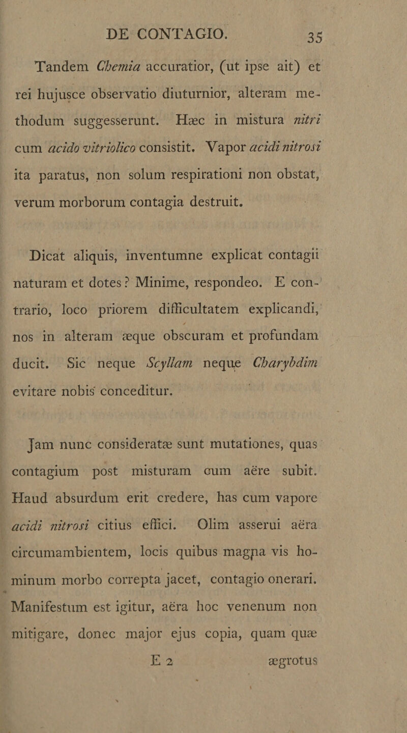 Tandem Chemia accuratior, (ut ipse ait) et rei hujusce observatio diuturnior, alteram me¬ thodum suggesserunt. Haec in mistura nitri cum acido vitriolico consistit. Vapor acidi nitrosi ita paratus, non solum respirationi non obstat, verum morborum contagia destruit. Dicat aliquis, inventumne explicat contagii naturam et dotes ? Minime, respondeo. E con¬ trario, loco priorem difficultatem explicandi, / nos in alteram aeque obscuram et profundam ducit. Sic neque Scyllam neque Charyhdim evitare nobis conceditur. Jam nunc consideratae sunt mutationes, quas contagium post misturam cum aere subit. Haud absurdum erit credere, has cum vapore acidi nitrosi citius effici. Olim asserui aera circumambientem, locis quibus magpa vis ho¬ minum morbo correpta jacet, contagio onerari. Manifestum est igitur, aera hoc venenum non mitigare, donec major ejus copia, quam quae E 2 aegrotus