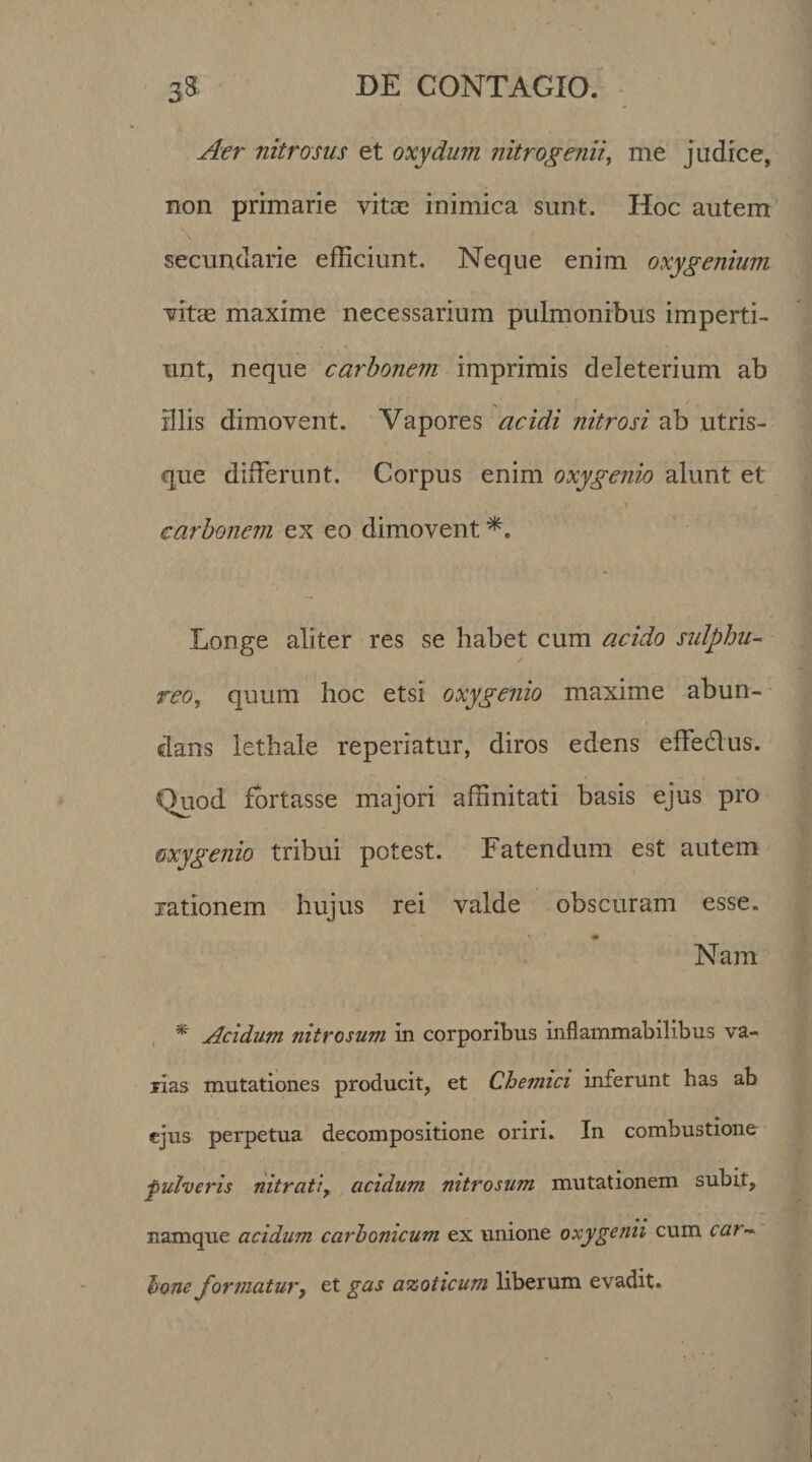 Aer nitrosus et oxydum nitrogenii, me judice, non primarie vitas inimica sunt. Hoc autem secundarie efficiunt. Neque enim oxygenium vitas maxime necessarium pulmonibus imperti¬ unt, neque carbonem imprimis deleterium ab illis dimovent. Vapores acidi nitrosi ab utris¬ que differunt. Corpus enim oxygenio alunt et \ carbonem ex eo dimovent Longe aliter res se habet cum acido sulphu¬ reo, quum hoc etsi oxygenio maxime abun¬ dans lethale reperiatur, diros edens effeclus. Quod fortasse majori affinitati basis ejus pro oxygenio tribui potest. Fatendum est autem rationem hujus rei valde obscuram esse. Nam *■ Acidum nitrosum in corporibus inflammabilibus va¬ rias mutationes producit, et Chemici inferunt has ab ejus perpetua decompositione oriri. In combustione •pulveris nitrati, acidum nitrosum mutationem subit, , • • namque acidum carhonicum ex unione oxy genu cum car¬ bone formatury et gas azoticum liberum evadit»