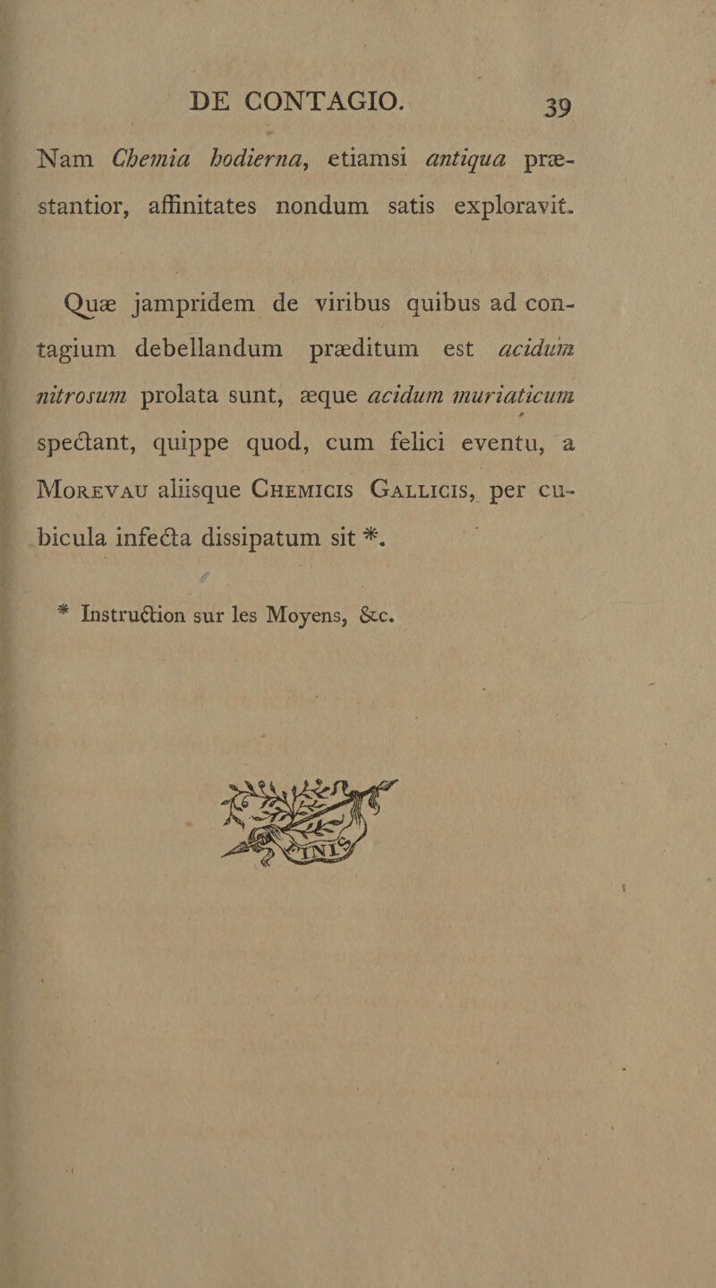 Nam Chemia hodierna, etiamsi antiqua prae- stantior, affinitates nondum satis exploravit. Quae jampridem de viribus quibus ad con¬ tagium debellandum praeditum est acidiim nitrosum prolata sunt, asque acidum muriaticum * spectant, quippe quod, cum felici eventu, a Morevau aliisque Chemicis Gallicis, per cu¬ bicula infedta dissipatum sit * Instructiori sur les Moyens, &amp;c.