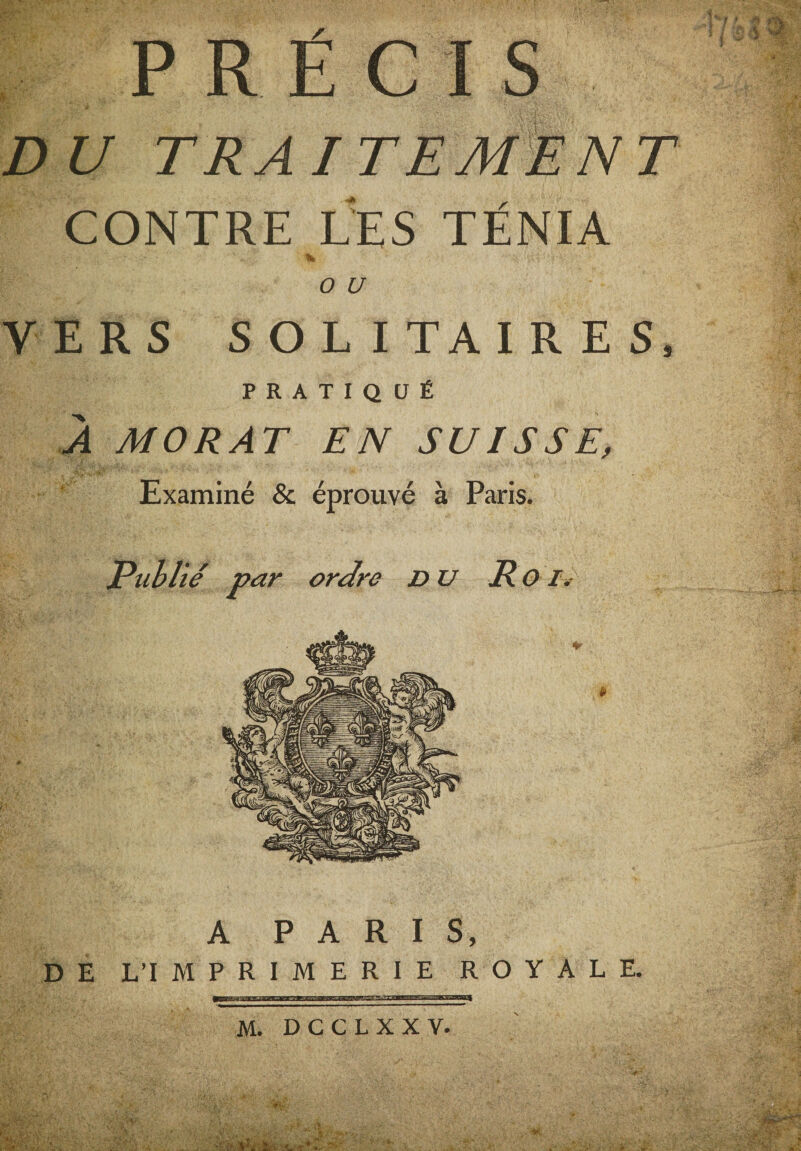 PRECIS 'i y . \ ' v ' ' . *V* * ’.. »* £&gt;£/ TRAITEMENT CONTRE LES TÉNIA • • 1 «,* % - ■■ ; &gt;■: • T ' (9 £/ VERS SOLITAIRES, PRATIQUÉ J MORAT EN SUISSE, Examiné &amp; éprouvé à Paris. Publié par ordre du R OI. A PARIS, DE L’IMPRIMERIE ROYALE. M. D C C L X X V. ■ r* *-■ ■ëï*y&amp;