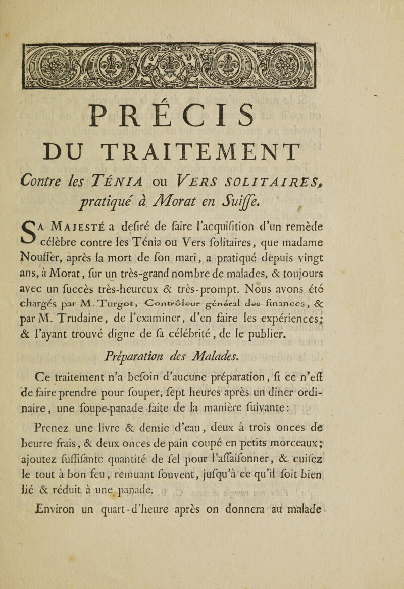 DU TRAITEMENT Contre les Ténia ou Vers solitaires, pratiqué à JVIorat en Suijje. SA Majesté a defiré de faire i’acquifition d’un remède célèbre contre les Ténia ou Vers folitaires, que madame Nouffer, après la mort de fon mari, a pratiqué depuis vingt ans, à Morat, fur un très-grand nombre de malades, &amp; toujours avec un fuccès très-heureux &amp; très-prompt. Nous avons été chargés par M.Tlirgot, Controleur general Aec finances, Sc par M. Trudaine, de l’examiner, d’en faire les expériences; &amp; l’ayant trouvé digne de fà célébrité, de le publier. Préparation des Malades. Ce traitement n’a befoin d’aucune préparation , fi ce n’elï de faire prendre pour fouper, fept heures après un dîner ordi¬ naire , une foupe-panade faite de la manière fuivante : Prenez une livre Si demie d’eau, deux à trois onces de Leurre frais, &amp; deux onces de pain coupé en petits morceaux; ajoutez fuffifànte quantité de fel pour l’affaifonner, &amp; cuifez le tout à bon feu , remuant fouvent, jufqu’à ce qu’il foit bien lié &amp; réduit à une panade. Environ un quart -d’heure après on donnera au malade