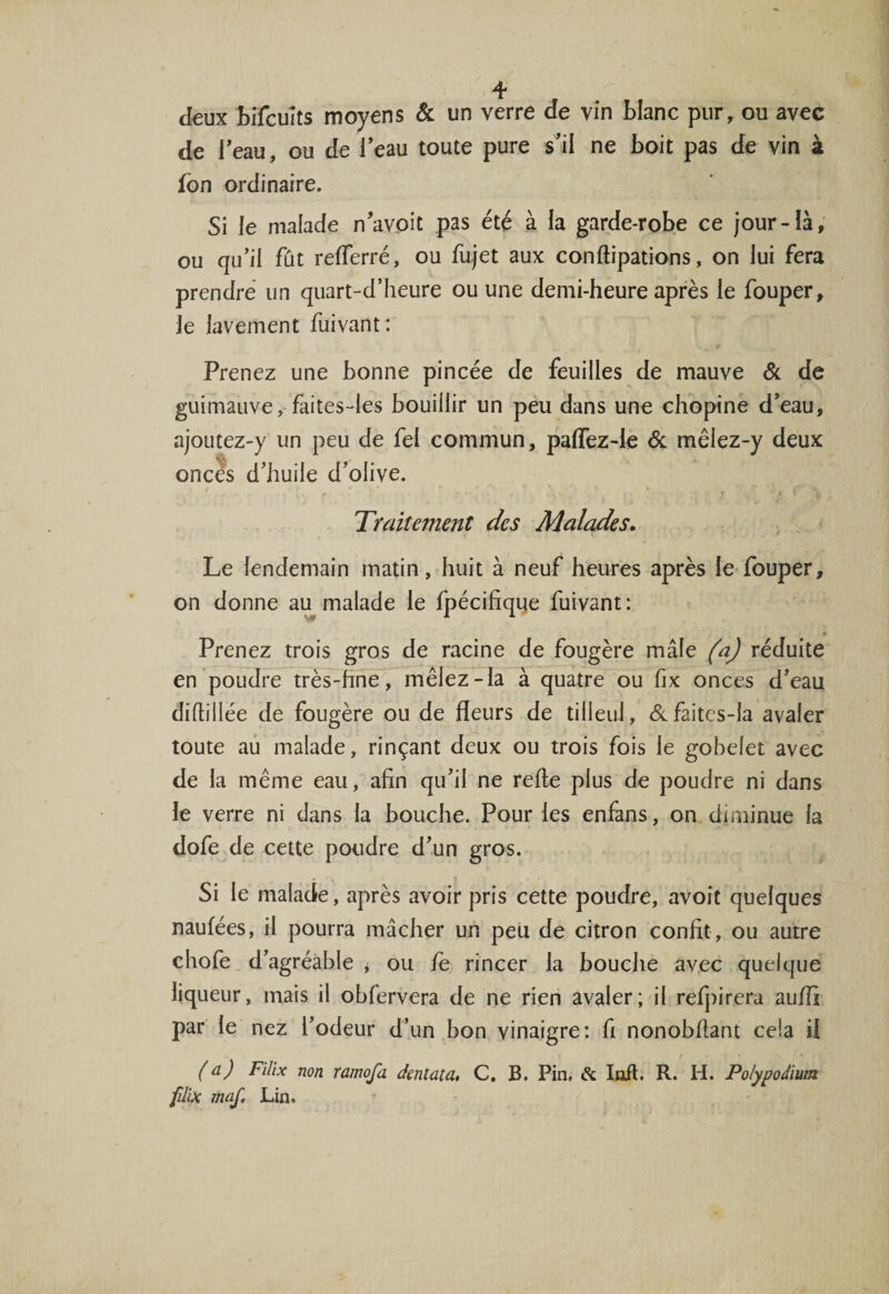 deux bifcuîts moyens &amp; un verre de vin blanc pur, ou avec de l’eau, ou de l’eau toute pure s’il ne boit pas de vin à fon ordinaire. Si le malade n’avoit pas été à la garde-robe ce jour-là, ou qu’il fût refferré, ou fujet aux conflipations, on lui fera prendre un quart-d’heure ou une demi-heure après le fouper, le lavement fuivant: Prenez une bonne pincée de feuilles de mauve 6c de guimauve, faites-les bouillir un peu dans une chopine d’eau, ajoutez-y un peu de fel commun, paffez-le 6c mêlez-y deux onces d’huile d’olive. Traitement des Malades. Le lendemain matin, huit à neuf heures après le fouper, on donne au malade le fpécifiqqe fuivant: Prenez trois gros de racine de fougère mâle (a) réduite en poudre très-hne, mêlez-la à quatre ou fix onces d’eau diflillée de fougère ou de fleurs de tilleul, 6cfaitcs-la avaler toute au malade, rinçant deux ou trois fois le gobelet avec de la même eau, afin qu’il ne refie plus de poudre ni dans le verre ni dans la bouche. Pour les enfans, on diminue la dofe de cette poudre d’un gros. Si le malade, après avoir pris cette poudre, avoit quelques naufées, il pourra mâcher un peu de citron confit , ou autre chofe d’agréable , ou le rincer la bouche avec quelque liqueur, mais il obfervera de ne rien avaler; il refpirera auilx par le nez l’odeur d’un bon vinaigre: fi nonobflant cela il (a) Filix non ramofa dentata, C. B. Pin, &amp; loft. R. H. Polypodium fdix maf. Lin.