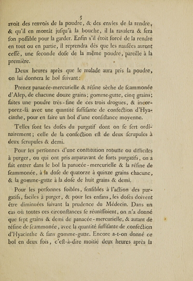 avoit des renvois de la poudre, 6c des envies de la rendre, &amp; qu'il en montât jufqu'à la bouche, il la ravalera &amp; fera fon poffible pour la garder. Enfin s'il étoit forcé de la rendre en tout ou en partie, il reprendra dès que les naufées auront ceffé, une fécondé dofe de la même poudre, pareille à la première. * Deux heures après que le malade aura pris la poudre, on lui donnera le bol fuivant : Prenez panacée-mercurielle 6c réfine sèche de fcammonée d’AIep, de chacune douze grains; gomme-gutte, cinq grains; faites une poudre très-fine de ces trois drogues, 6c incor- porez-là avec une quantité fuffifante de confeélion d’Hya¬ cinthe, pour en faire un bol d'une confifiance moyenne. Telles font les dofes du purgatif dont on fe fert ordi¬ nairement ; celle de la confeélion eft de deux fcrupules à deux fcrupules 6c demi. Pour les perfonnes d’une conltitution roïmlte ou difficiles à purger, ou qui ont pris auparavant de forts purgatifs, on a fait entrer dans le bol la panacée-mercurielle 6c la réfine de fcammonée, à la dofe de quatorze à quinze grains chacune, &amp; la gomme-gutte à la dofe de huit grains 6c demi. Pour les perfonnes foibles, fènfibles à l’aélion des pur¬ gatifs, faciles à purger, 6c pour les enfans, les dofes doivent être diminuées fiiivant la prudence du Médecin. Dans un cas où toutes ces circonftances fe réuniffioient, on n'a donné que fept grains 6c demi de panacée-mercurielle, 6c autant de réfine de fcammonée, avec la quantité fuffifante de confeélion d'Hyacinthe 6c fans gomme-gutte. Encore a-t-on donné ce bol en deux fois, c'efl-à-dire moitié deux heures après la