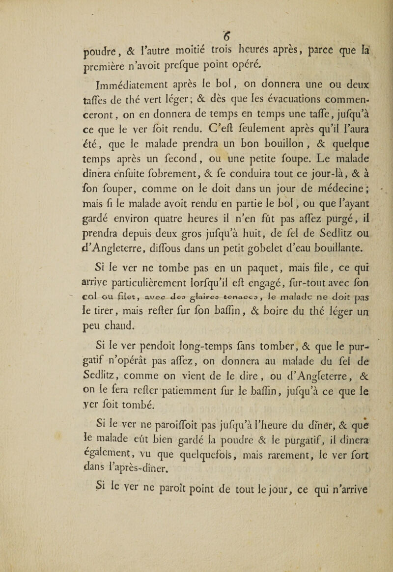 poudre, &amp; îautre moitié trois heures après, parce que la première n’avoit prefque point opéré. Immédiatement après le bol, on donnera une ou deux tafïes de thé vert léger; 6c dès que les évacuations commen¬ ceront , on en donnera de temps en temps une tafTe, jufqu’à ce que le ver Toit rendu. C’efi feulement après qu'il l’aura été, que le malade prendra un bon bouillon , &amp; quelque temps après un fécond, ou une petite foupe. Le malade dînera enfuite fobrement, 6c fe conduira tout ce jour-là, 6c à fon fouper, comme on le doit dans un jour de médecine; mais fi le malade avoit rendu en partie le bol, ou que l’ayant gardé environ quatre heures il n’en fût pas afiez purgé, il prendra depuis deux gros jufqu’à huit, de fel de Sedlitz ou d’Angleterre, diffous dans un petit gobelet d’eau bouillante. Si le ver ne tombe pas en un paquet, mais file, ce qui arrive particulièrement lorfqu’ii efi engagé, fur-tout avec fon col ou filet, avec Jca glairco tcnacco , Je malade ne doit pas le tirer, mais refter fur fon baffin, Si boire du thé léger un peu chaud. Si le ver pendoit long-temps fans tomber, 6c que le pur¬ gatif n’opérât pas afiez, on donnera au malade du fel de Sedlitz, comme on vient de le dire, ou d’Angfeterre, 6c on le fera refier patiemment fur le baffin, jufqu’à ce que le yer foit tombé. Si le ver ne paroifioit pas jufqu’à l’heure du dîner, 6c que le malade eût bien gardé la poudre 6c le purgatif, il dînera également, vu que quelquefois, mais rarement, le ver fort dans l’après-dîner. Si le yer ne paroît point de tout le jour, ce qui n’arrive