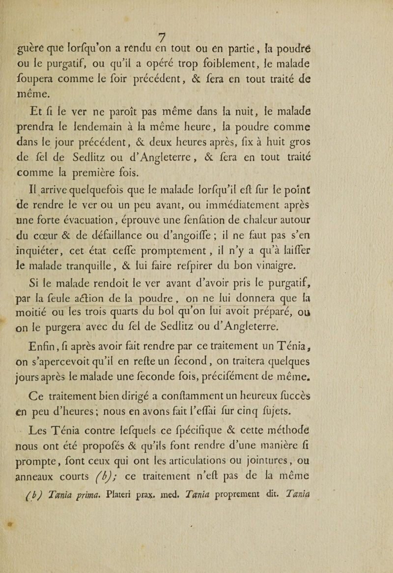 guère que lorfqu’on a rendu en tout ou en partie, la poudré ou le purgatif, ou qu'il a opéré trop foiblement, le malade foupera comme le foir précédent, &amp; fera en tout traité de même. Et fi le ver ne paroît pas même dans la nuit, le malade prendra le lendemain à la même heure, la poudre comme dans le jour précédent, &amp; deux heures après, fix à huit gros de fel de Sedlitz ou d'Angleterre, &amp; fera en tout traité comme la première fois. II arrive quelquefois que le malade lorfqu'il efi fur le point de rendre le ver ou un peu avant, ou immédiatement après une forte évacuation, éprouve une feniàtion de chaleur autour du cœur &amp; de défaillance ou d'angoiffe ; il ne faut pas s’en inquiéter, cet état celle promptement, il n’y a qu’à laifier le malade tranquille, &amp; lui faire refpirer du hon vinaigre. Si le malade rendoit le ver avant d'avoir pris le purgatif, par la feule aétion de la poudre , on ne lui donnera que la moitié ou les trois quarts du bol qu'on lui avoit préparé, ou on le purgera avec du fel de Sedlitz ou d’Angleterre. Enfin, fi après avoir fait rendre par ce traitement un Ténia, on s'apercevoit qu’il en refie un fécond, on traitera quelques jours après le malade une fécondé fois, précifément de même. Ce traitement bien dirigé a confiamment un heureux fuccès en peu d’heures; nous en avons fait i'effai fur cinq fujets. Les Ténia contre lefquels ce fpécifique &amp; cette méthode nous ont été propofés &amp; qu’ils font rendre d’une manière fi prompte, font ceux qui ont les articulations ou jointures, ou anneaux courts (b); ce traitement n’eft pas de la même (b) Tmia prima, Plateri prax. med. T mi a proprement dit. T mi a