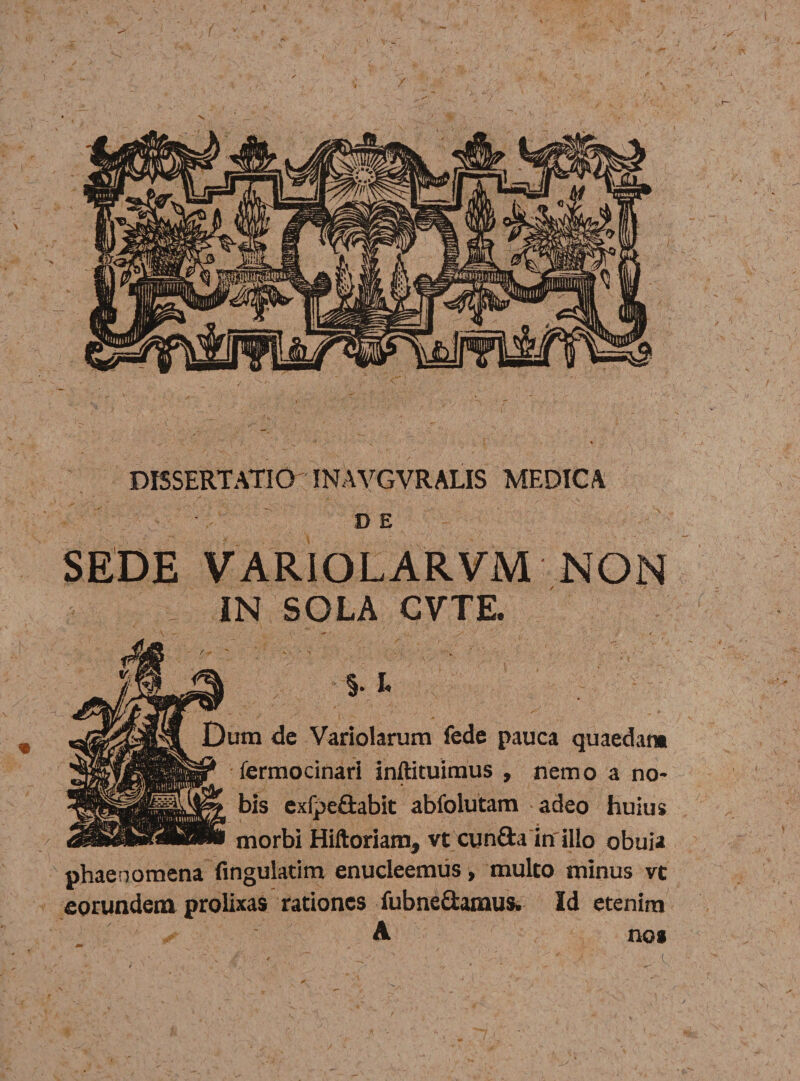 / DISSERTATIO INAVGVRALIS MEDICA DE m SEDE VARIOLARVM NON ■- IN SOLA CVTE. Dum dc Variolarum fede pauca quaedam fermocinari inftituiraus , nemo a no- bis exfpe&amp;abit abiblutam adeo huius dSBSSMB■ morbi Hiftoriam, vt cun&amp;a inillo obuia phaenomena Angulatim enucleemus, multo minus vc eorundem prolixas rationes fubne&amp;amus. Id etenim A nos