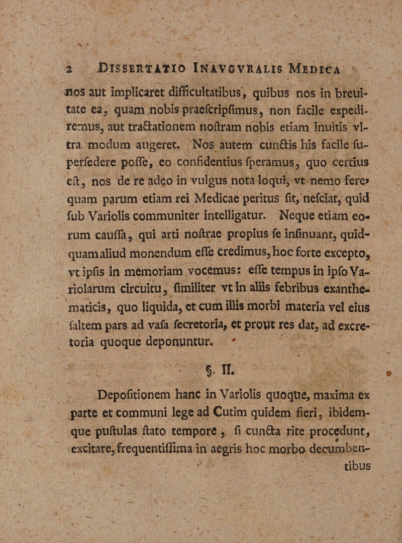 «os aut implicaret difficultatibus , quibus nos in breui- tate ea 5 quam nobis praefcripfimus, non facile expedi- remus, aut traOatianem noftram nobis etiam inuitis vi¬ tra modum augeret. Nos autem cun&amp;is his facile fu- perfedere pofle, eo confidendus fperamus, quo certius eft, nos de re adeo in vulgus nota loqui, vt nemo fere» quam parum etiam rei Medicae peritus fit,'nefciat, quid fub Variolis communiter intelligatur. Neque etiam eo¬ rum caufia, qui arti noftrae propius fe infinuant, quid¬ quam aliud monendum effe credimus, hoc forte excepto, vt ipfis in memoriam vocemus: efle tempus in ipfoVa- riolarum circuitu, fimiliter vt in aliis febribus exanthe- * r maticis, quo liquida, et cum illis morbi materia vel eius faltem pars ad vafa fecretoria, et prout res dat, ad excre¬ toria quoque deponuntur. 1 ' %. n. Depofitionem hanc in Variolis quoque, maxima ex parte et communi lege ad Cutim quidem fieri, ibidem- que puftulas flato tempore , fi cun&amp;a rite procedunt, excitare, frequentiffima in aegris hoc morbo decumbsn- *' tibus