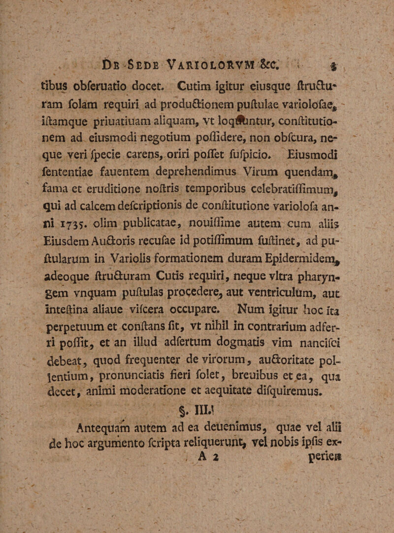 De Sede Vae.iolos.vm &amp;c. ; § tibus obferuatio docet. Cutim igitur eiusque ftru&amp;u- ram folam requiri ad produ&amp;ionem puftuiae variolofae, - iftamque priuatiuam aliquam, vt loqAintur, conftitutio- nem ad eiusmodi negotium poflidere, non obfcura, ne¬ que veri jfpecie carens» oriri poffet fufpicio. Eiusmodi fententiae fauentem deprehendimus Virum quendam, fama et eruditione noflris temporibus celebratiffimum, qui ad calcem defcriptionis de conflitutione variolofa an¬ ni 1735. olim publicatae, nouiffime autem cum aliis v ’ \ Eiusdem Aufioris recufae id potiftimum fuftinet, ad pu¬ llularum in Variolis formationem duram Epidermidem, adeoque ftruGuram Cutis requiri, neque vitra pharyn¬ gem vnquam puftulas procedere, aut ventriculum, aut inteftina aliaue vifcera occupare. Num igitur hoc ita perpetuum et conflans fit, vt nihil in contrarium adfer- ri poffit, et an illud adfertum dogmatis vim nancifci debeat, quod frequenter de virorum, auQoritate pol¬ lentium, pronunciatis fieri folet , breuibus et ea, qua decet, animi moderatione et aequitate difquiremus. $. IIU Antequam autem ad ea delienimus, quae vel alii de hoc argumento fcripta reliquerunt, vel nobis ipfis ex- . A 2 perie»